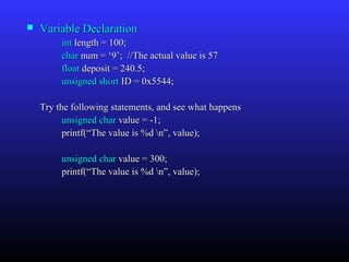    Variable Declaration
         int length = 100;
         char num = ‘9’; //The actual value is 57
         float deposit = 240.5;
         unsigned short ID = 0x5544;

    Try the following statements, and see what happens
          unsigned char value = -1;
          printf(“The value is %d n”, value);

         unsigned char value = 300;
         printf(“The value is %d n”, value);
 