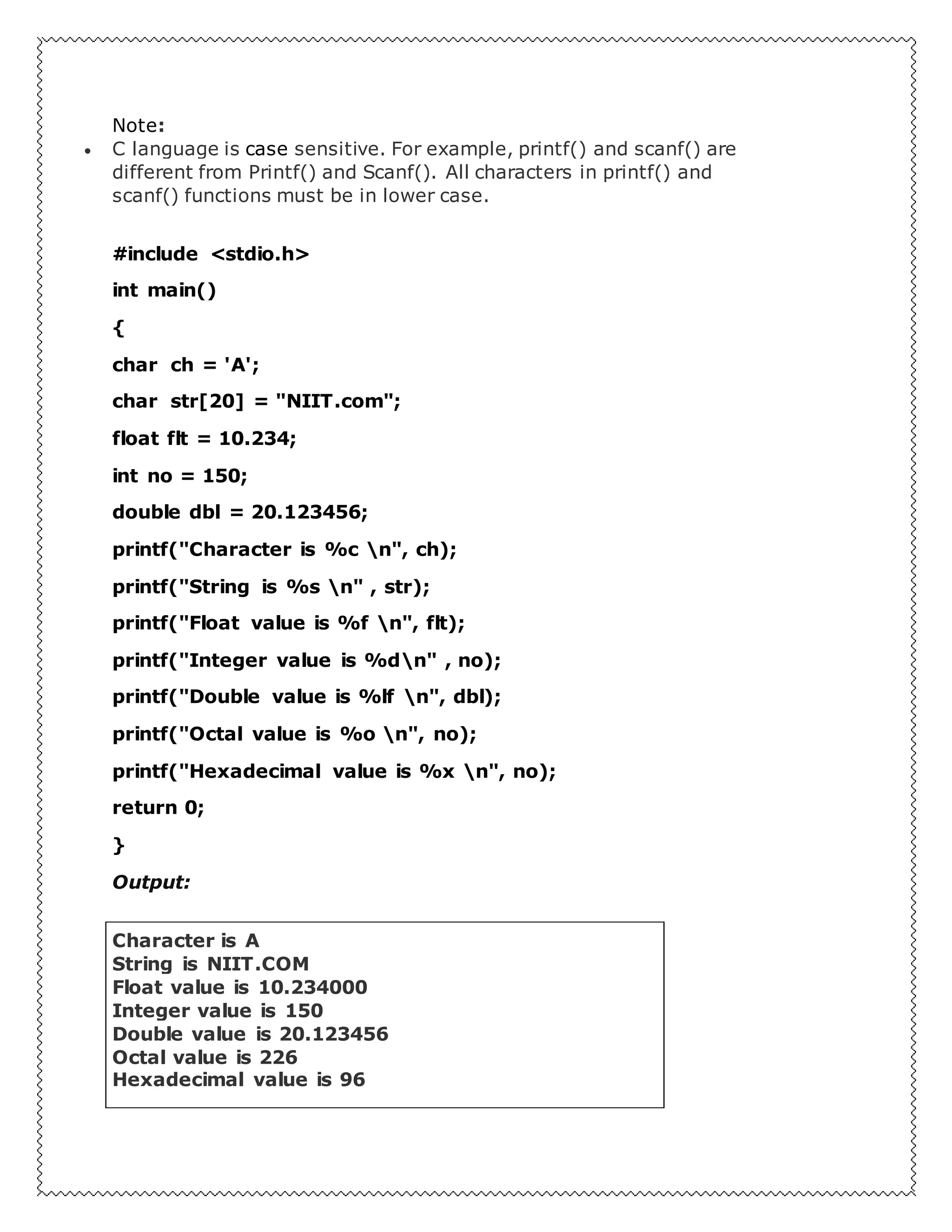 Note:
 C language is case sensitive. For example, printf() and scanf() are
different from Printf() and Scanf(). All characters in printf() and
scanf() functions must be in lower case.
#include <stdio.h>
int main()
{
char ch = 'A';
char str[20] = "NIIT.com";
float flt = 10.234;
int no = 150;
double dbl = 20.123456;
printf("Character is %c n", ch);
printf("String is %s n" , str);
printf("Float value is %f n", flt);
printf("Integer value is %dn" , no);
printf("Double value is %lf n", dbl);
printf("Octal value is %o n", no);
printf("Hexadecimal value is %x n", no);
return 0;
}
Output:
Character is A
String is NIIT.COM
Float value is 10.234000
Integer value is 150
Double value is 20.123456
Octal value is 226
Hexadecimal value is 96
 