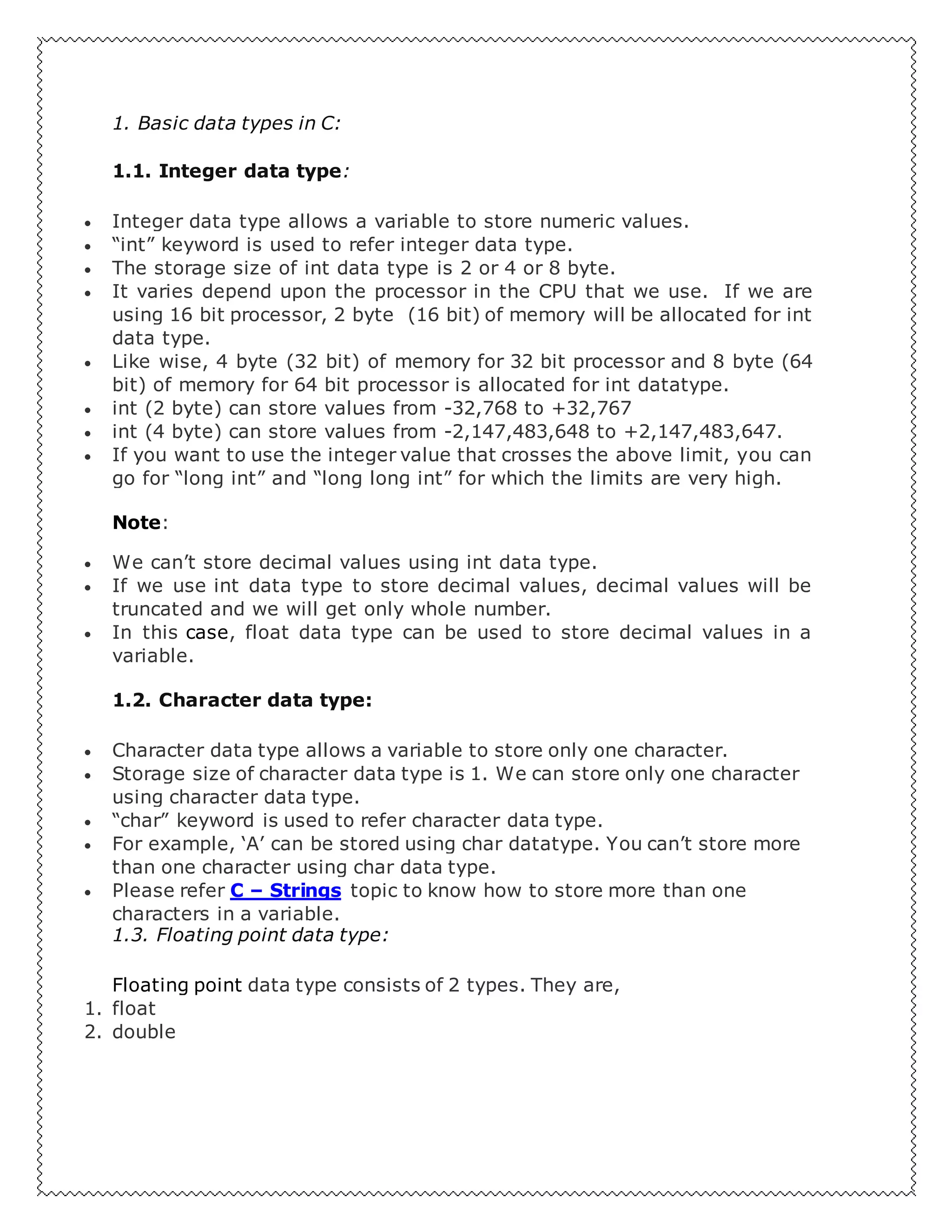 1. Basic data types in C:
1.1. Integer data type:
 Integer data type allows a variable to store numeric values.
 “int” keyword is used to refer integer data type.
 The storage size of int data type is 2 or 4 or 8 byte.
 It varies depend upon the processor in the CPU that we use. If we are
using 16 bit processor, 2 byte (16 bit) of memory will be allocated for int
data type.
 Like wise, 4 byte (32 bit) of memory for 32 bit processor and 8 byte (64
bit) of memory for 64 bit processor is allocated for int datatype.
 int (2 byte) can store values from -32,768 to +32,767
 int (4 byte) can store values from -2,147,483,648 to +2,147,483,647.
 If you want to use the integer value that crosses the above limit, you can
go for “long int” and “long long int” for which the limits are very high.
Note:
 We can’t store decimal values using int data type.
 If we use int data type to store decimal values, decimal values will be
truncated and we will get only whole number.
 In this case, float data type can be used to store decimal values in a
variable.
1.2. Character data type:
 Character data type allows a variable to store only one character.
 Storage size of character data type is 1. We can store only one character
using character data type.
 “char” keyword is used to refer character data type.
 For example, ‘A’ can be stored using char datatype. You can’t store more
than one character using char data type.
 Please refer C – Strings topic to know how to store more than one
characters in a variable.
1.3. Floating point data type:
Floating point data type consists of 2 types. They are,
1. float
2. double
 