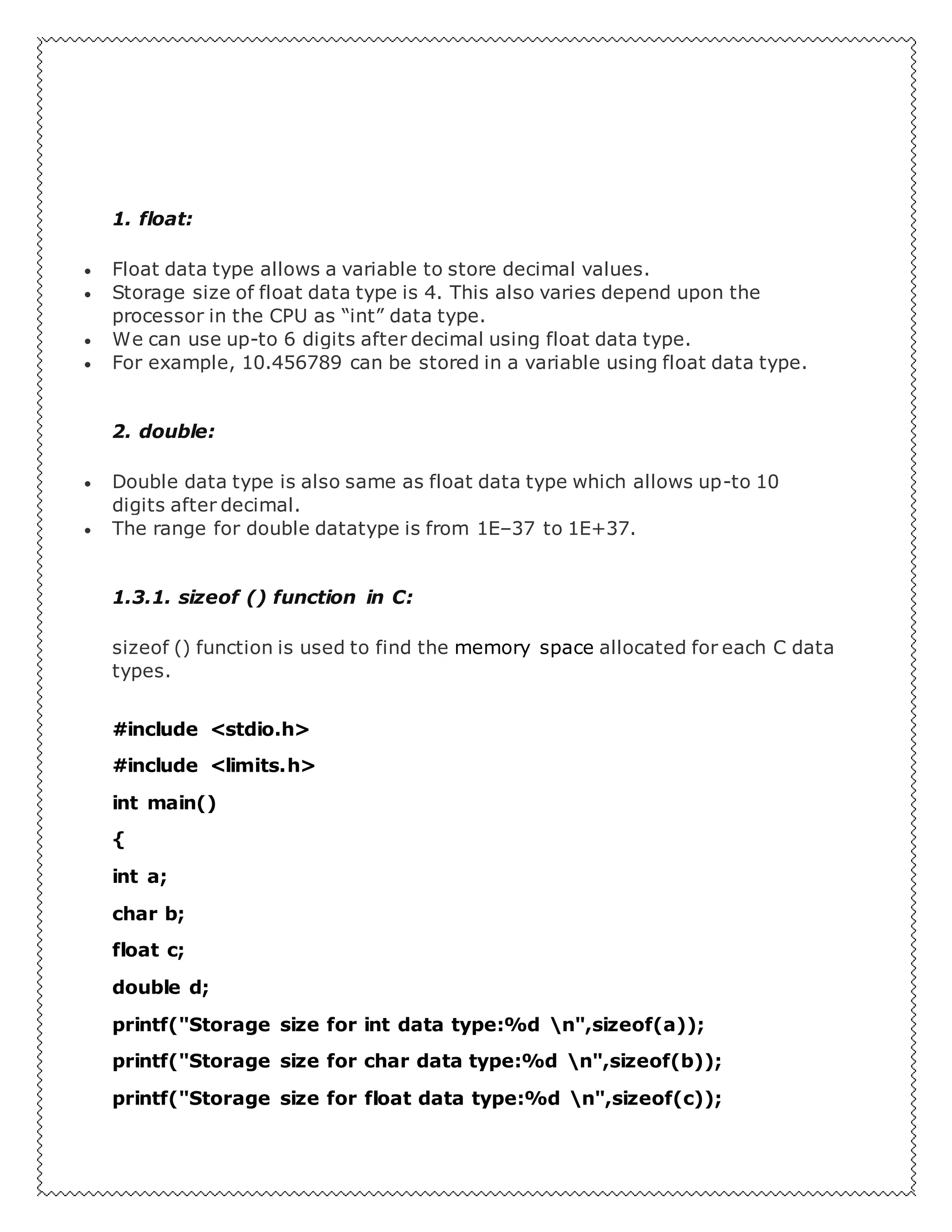 1. float:
 Float data type allows a variable to store decimal values.
 Storage size of float data type is 4. This also varies depend upon the
processor in the CPU as “int” data type.
 We can use up-to 6 digits after decimal using float data type.
 For example, 10.456789 can be stored in a variable using float data type.
2. double:
 Double data type is also same as float data type which allows up-to 10
digits after decimal.
 The range for double datatype is from 1E–37 to 1E+37.
1.3.1. sizeof () function in C:
sizeof () function is used to find the memory space allocated for each C data
types.
#include <stdio.h>
#include <limits.h>
int main()
{
int a;
char b;
float c;
double d;
printf("Storage size for int data type:%d n",sizeof(a));
printf("Storage size for char data type:%d n",sizeof(b));
printf("Storage size for float data type:%d n",sizeof(c));
 
