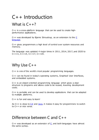 C++ Introduction
What is C++?
C++ is a cross-platform language that can be used to create high-
performance applications.
C++ was developed by Bjarne Stroustrup, as an extension to the C
language.
C++ gives programmers a high level of control over system resources and
memory.
The language was updated 4 major times in 2011, 2014, 2017, and 2020 to
C++11, C++14, C++17, C++20.
Why Use C++
C++ is one of the world's most popular programming languages.
C++ can be found in today's operating systems, Graphical User Interfaces,
and embedded systems.
C++ is an object-oriented programming language which gives a clear
structure to programs and allows code to be reused, lowering development
costs.
C++ is portable and can be used to develop applications that can be adapted
to multiple platforms.
C++ is fun and easy to learn!
As C++ is close to C# and Java, it makes it easy for programmers to switch
to C++ or vice versa.
Difference between C and C++
C++ was developed as an extension of C, and both languages have almost
the same syntax.
 