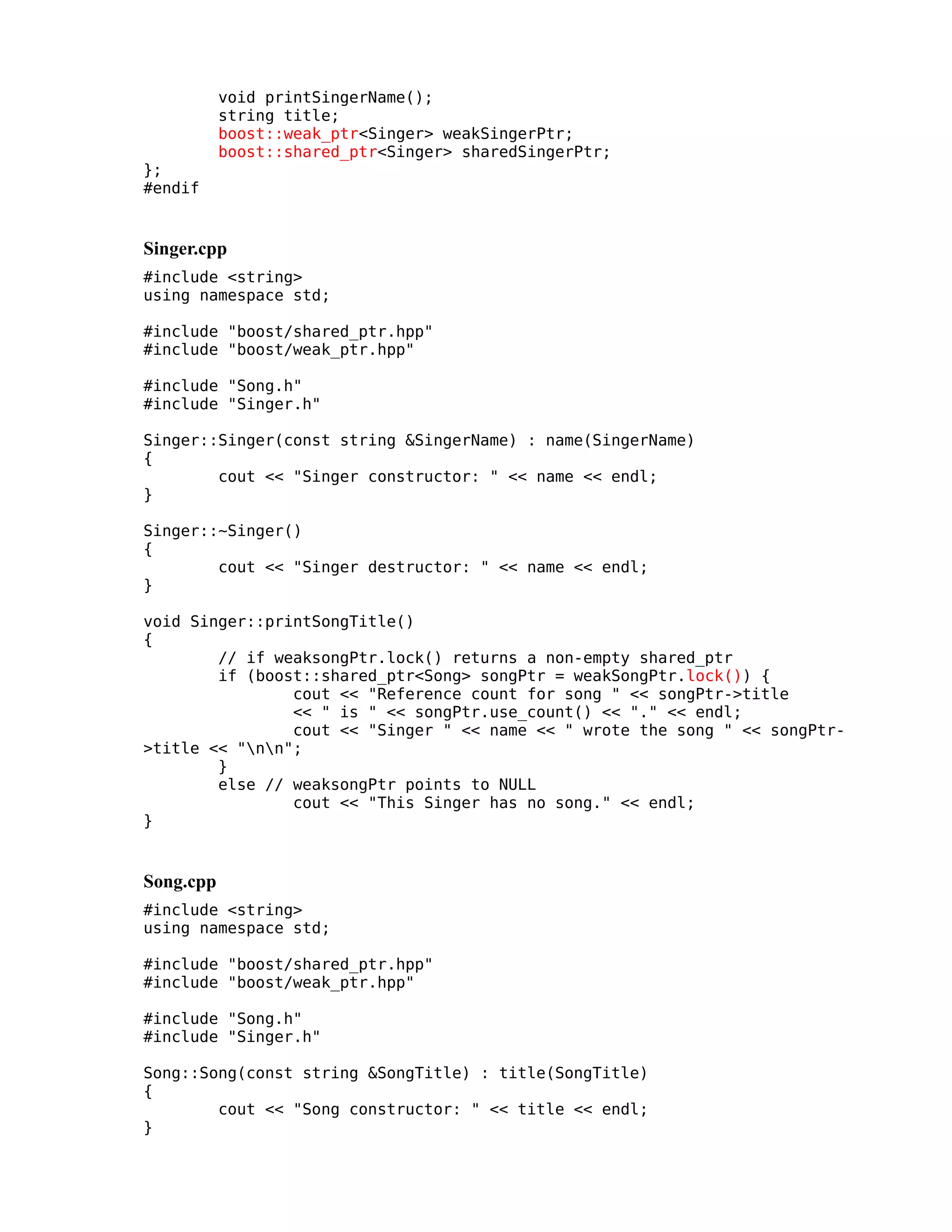 };
#endif

void printSingerName();
string title;
boost::weak_ptr<Singer> weakSingerPtr;
boost::shared_ptr<Singer> sharedSingerPtr;

Singer.cpp
#include <string>
using namespace std;
#include "boost/shared_ptr.hpp"
#include "boost/weak_ptr.hpp"
#include "Song.h"
#include "Singer.h"
Singer::Singer(const string &SingerName) : name(SingerName)
{
cout << "Singer constructor: " << name << endl;
}
Singer::~Singer()
{
cout << "Singer destructor: " << name << endl;
}
void Singer::printSongTitle()
{
// if weaksongPtr.lock() returns a non-empty shared_ptr
if (boost::shared_ptr<Song> songPtr = weakSongPtr.lock()) {
cout << "Reference count for song " << songPtr->title
<< " is " << songPtr.use_count() << "." << endl;
cout << "Singer " << name << " wrote the song " << songPtr>title << "nn";
}
else // weaksongPtr points to NULL
cout << "This Singer has no song." << endl;
}

Song.cpp
#include <string>
using namespace std;
#include "boost/shared_ptr.hpp"
#include "boost/weak_ptr.hpp"
#include "Song.h"
#include "Singer.h"
Song::Song(const string &SongTitle) : title(SongTitle)
{
cout << "Song constructor: " << title << endl;
}

 
