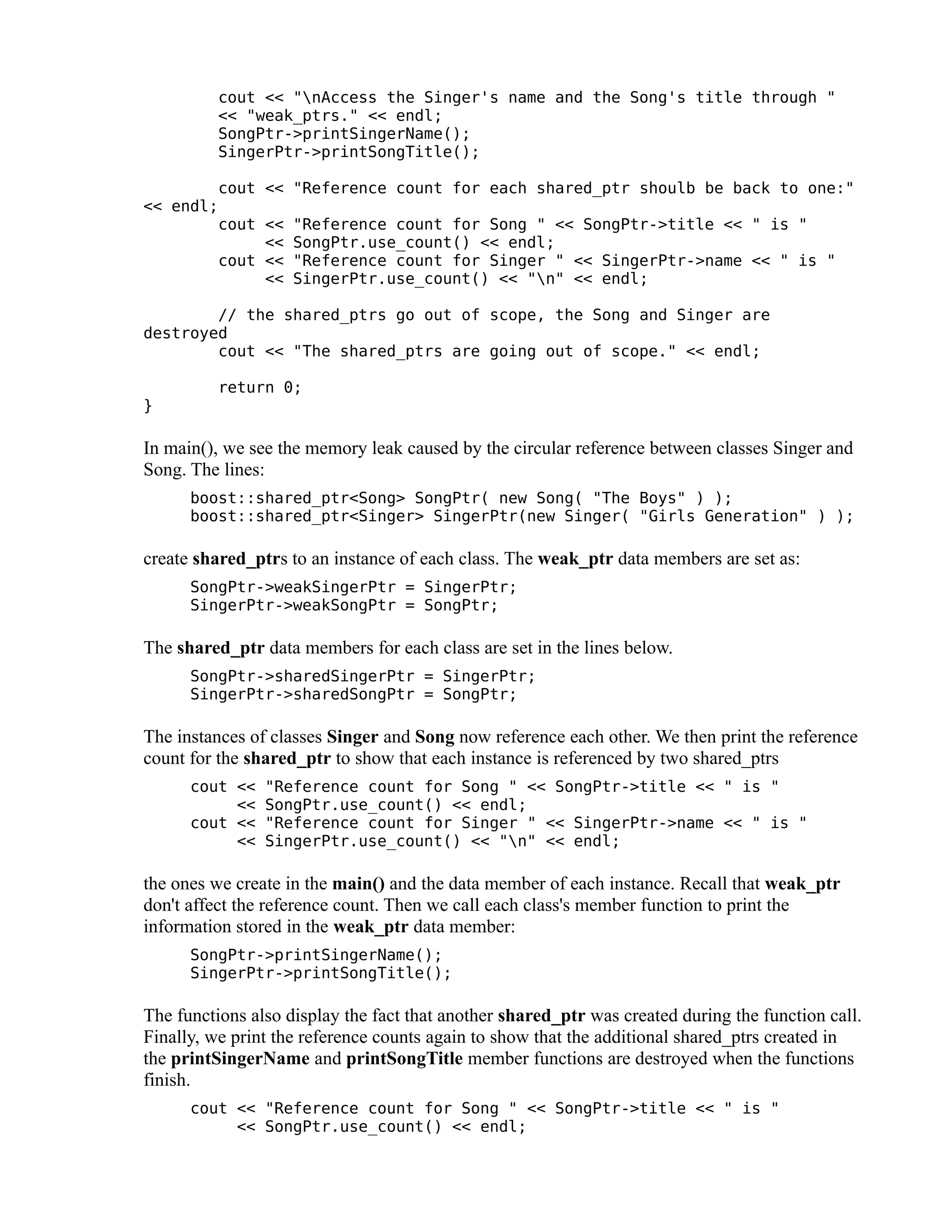 cout << "nAccess the Singer's name and the Song's title through "
<< "weak_ptrs." << endl;
SongPtr->printSingerName();
SingerPtr->printSongTitle();
cout << "Reference count for each shared_ptr shoulb be back to one:"
<< endl;
cout << "Reference count for Song " << SongPtr->title << " is "
<< SongPtr.use_count() << endl;
cout << "Reference count for Singer " << SingerPtr->name << " is "
<< SingerPtr.use_count() << "n" << endl;
// the shared_ptrs go out of scope, the Song and Singer are
destroyed
cout << "The shared_ptrs are going out of scope." << endl;
return 0;
}

In main(), we see the memory leak caused by the circular reference between classes Singer and
Song. The lines:
boost::shared_ptr<Song> SongPtr( new Song( "The Boys" ) );
boost::shared_ptr<Singer> SingerPtr(new Singer( "Girls Generation" ) );

create shared_ptrs to an instance of each class. The weak_ptr data members are set as:
SongPtr->weakSingerPtr = SingerPtr;
SingerPtr->weakSongPtr = SongPtr;

The shared_ptr data members for each class are set in the lines below.
SongPtr->sharedSingerPtr = SingerPtr;
SingerPtr->sharedSongPtr = SongPtr;

The instances of classes Singer and Song now reference each other. We then print the reference
count for the shared_ptr to show that each instance is referenced by two shared_ptrs
cout <<
<<
cout <<
<<

"Reference count for Song " << SongPtr->title << " is "
SongPtr.use_count() << endl;
"Reference count for Singer " << SingerPtr->name << " is "
SingerPtr.use_count() << "n" << endl;

the ones we create in the main() and the data member of each instance. Recall that weak_ptr
don't affect the reference count. Then we call each class's member function to print the
information stored in the weak_ptr data member:
SongPtr->printSingerName();
SingerPtr->printSongTitle();

The functions also display the fact that another shared_ptr was created during the function call.
Finally, we print the reference counts again to show that the additional shared_ptrs created in
the printSingerName and printSongTitle member functions are destroyed when the functions
finish.
cout << "Reference count for Song " << SongPtr->title << " is "
<< SongPtr.use_count() << endl;

 