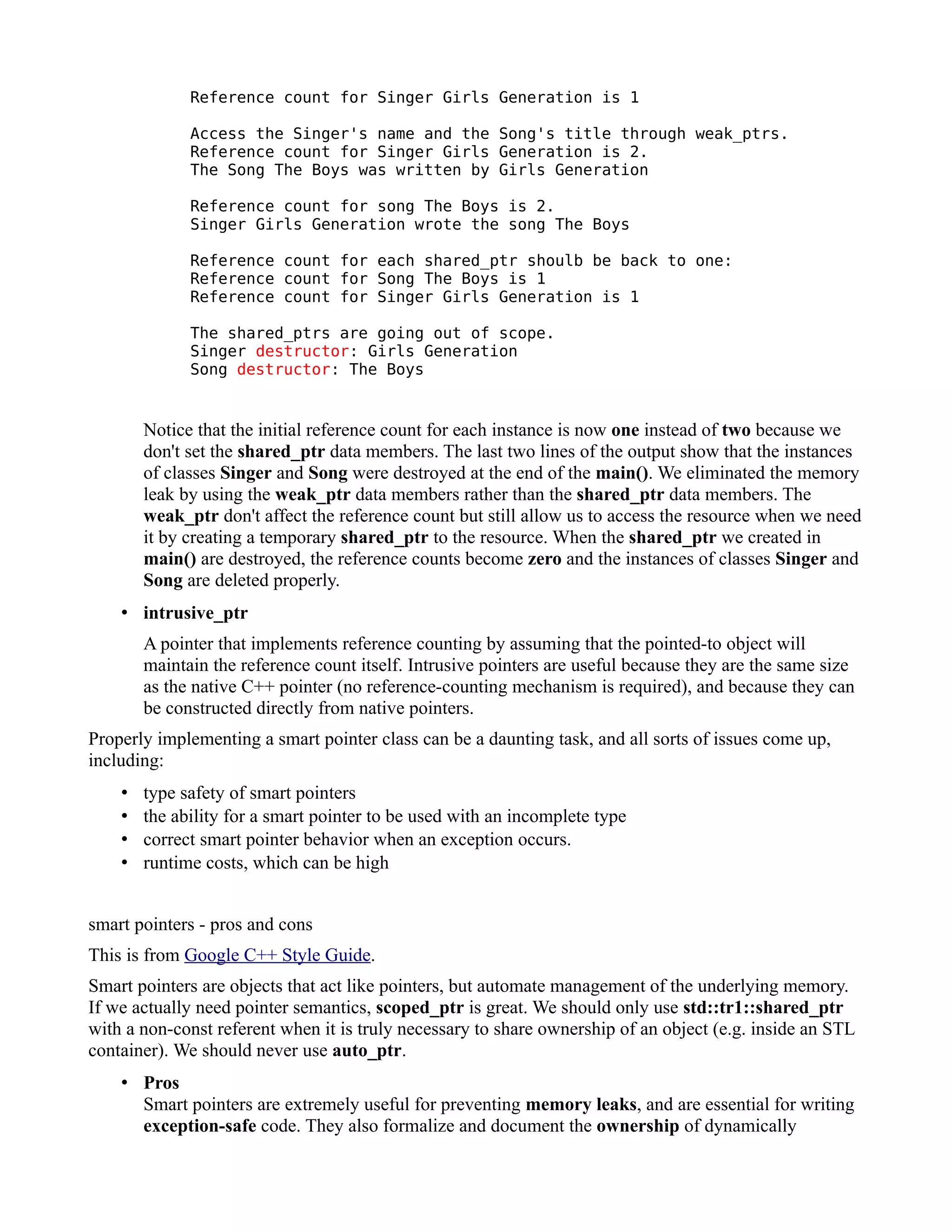 Reference count for Singer Girls Generation is 1
Access the Singer's name and the Song's title through weak_ptrs.
Reference count for Singer Girls Generation is 2.
The Song The Boys was written by Girls Generation
Reference count for song The Boys is 2.
Singer Girls Generation wrote the song The Boys
Reference count for each shared_ptr shoulb be back to one:
Reference count for Song The Boys is 1
Reference count for Singer Girls Generation is 1
The shared_ptrs are going out of scope.
Singer destructor: Girls Generation
Song destructor: The Boys

Notice that the initial reference count for each instance is now one instead of two because we
don't set the shared_ptr data members. The last two lines of the output show that the instances
of classes Singer and Song were destroyed at the end of the main(). We eliminated the memory
leak by using the weak_ptr data members rather than the shared_ptr data members. The
weak_ptr don't affect the reference count but still allow us to access the resource when we need
it by creating a temporary shared_ptr to the resource. When the shared_ptr we created in
main() are destroyed, the reference counts become zero and the instances of classes Singer and
Song are deleted properly.
• intrusive_ptr
A pointer that implements reference counting by assuming that the pointed-to object will
maintain the reference count itself. Intrusive pointers are useful because they are the same size
as the native C++ pointer (no reference-counting mechanism is required), and because they can
be constructed directly from native pointers.
Properly implementing a smart pointer class can be a daunting task, and all sorts of issues come up,
including:
•
•
•
•

type safety of smart pointers
the ability for a smart pointer to be used with an incomplete type
correct smart pointer behavior when an exception occurs.
runtime costs, which can be high

smart pointers - pros and cons
This is from Google C++ Style Guide.
Smart pointers are objects that act like pointers, but automate management of the underlying memory.
If we actually need pointer semantics, scoped_ptr is great. We should only use std::tr1::shared_ptr
with a non-const referent when it is truly necessary to share ownership of an object (e.g. inside an STL
container). We should never use auto_ptr.
• Pros
Smart pointers are extremely useful for preventing memory leaks, and are essential for writing
exception-safe code. They also formalize and document the ownership of dynamically

 
