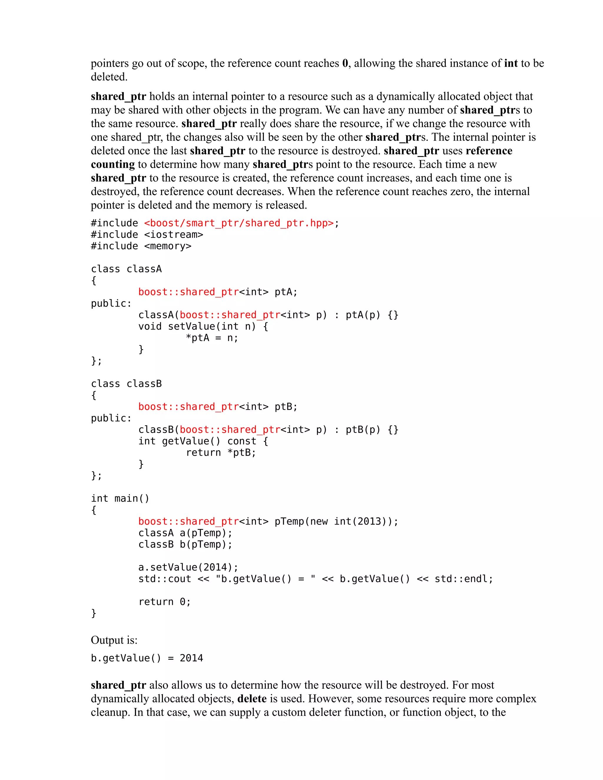 pointers go out of scope, the reference count reaches 0, allowing the shared instance of int to be
deleted.
shared_ptr holds an internal pointer to a resource such as a dynamically allocated object that
may be shared with other objects in the program. We can have any number of shared_ptrs to
the same resource. shared_ptr really does share the resource, if we change the resource with
one shared_ptr, the changes also will be seen by the other shared_ptrs. The internal pointer is
deleted once the last shared_ptr to the resource is destroyed. shared_ptr uses reference
counting to determine how many shared_ptrs point to the resource. Each time a new
shared_ptr to the resource is created, the reference count increases, and each time one is
destroyed, the reference count decreases. When the reference count reaches zero, the internal
pointer is deleted and the memory is released.
#include <boost/smart_ptr/shared_ptr.hpp>;
#include <iostream>
#include <memory>
class classA
{
boost::shared_ptr<int> ptA;
public:
classA(boost::shared_ptr<int> p) : ptA(p) {}
void setValue(int n) {
*ptA = n;
}
};
class classB
{
boost::shared_ptr<int> ptB;
public:
classB(boost::shared_ptr<int> p) : ptB(p) {}
int getValue() const {
return *ptB;
}
};
int main()
{
boost::shared_ptr<int> pTemp(new int(2013));
classA a(pTemp);
classB b(pTemp);
a.setValue(2014);
std::cout << "b.getValue() = " << b.getValue() << std::endl;
}

return 0;

Output is:
b.getValue() = 2014

shared_ptr also allows us to determine how the resource will be destroyed. For most
dynamically allocated objects, delete is used. However, some resources require more complex
cleanup. In that case, we can supply a custom deleter function, or function object, to the

 