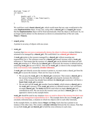 #include "timer.h"
int main()
{
double wait = 5;
Timer *pTimer = new Timer(wait);
delete pTimer;
return 0;
}

We could have used a boost::shared_ptr, which would mean that any copy would point to the
same Implementation object. In any case, using either a shared_ptr or a scoped_ptr means
that the Implementation object will be freed automatically when the object is destroyed. So, we
no longer need to delete it in the destructor as shown in commented lines of the new code,
Timer::~Timer().
• scoped_array
A pointer to an array of objects with one owner.
• weak_ptr
A pointer that does not own or automatically destroy the object it references (whose lifetime is
assumed to be managed by a shared_ptr). We could think it as a shared_ptr observer.
A weak_ptr points to the resource managed by a shared_ptr without assuming any
responsibility for it. The reference count for a shared_ptr doesn't increase when a weak_ptr
references it. That means that the resource of a shared_ptr can be deleted while there are still
weak_ptr pointing to it. When the last shared_ptr is destroyed, the resource is deleted and any
remaining weak_ptr are set to NULL. One use for weak_ptr, as shown in the example below,
is to avoid memory leaks caused by circular references.
A weak_ptr can't directly access the resource it points to, we must create a shared_ptr from the
weak_ptr to access the resource. There are two ways to do this.
• We can pass the weak_ptr to the shared_ptr constructor. That creates a shared_ptr to
the resource being pointed to by the weak_ptr and properly increases the reference
count. If the resource has already been deleted, the shared_ptr constructor will throw a
boost::bad_weak_ptr exception.
• We can also call the weak_ptr member function lock(), which returns a shared_ptr to
the weak_ptr's resource. If the weak_ptr points to a deleted resource, lock will return
an empty shared_ptr. The lock() should be used when an empty shared_ptr isn't
considered an error. We can access the resource once you have a shared_ptr to it. This
approach is shown in the example below.
weak_ptr should be used in any situation where we need to observe the resource but don't want
to assume any management responsibilities for it. The example shows the use of weak_ptrs in
circularly referential data, a situation in which two objects refer to each other internally.
In the example below, we define classes Singer and Song. Each class has a pointer to an
instance of the other class. This creates a circular reference between the two classes. Note that
we use both weak_ptr and shared_ptr to hold the cross reference to each class.

 