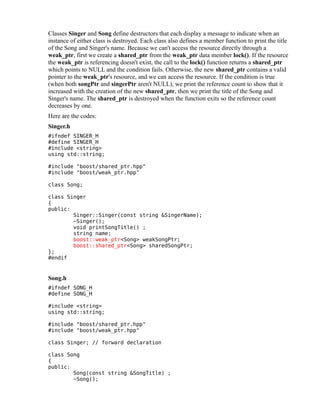 Classes Singer and Song define destructors that each display a message to indicate when an
instance of either class is destroyed. Each class also defines a member function to print the title
of the Song and Singer's name. Because we can't access the resource directly through a
weak_ptr, first we create a shared_ptr from the weak_ptr data member lock(). If the resource
the weak_ptr is referencing doesn't exist, the call to the lock() function returns a shared_ptr
which points to NULL and the condition fails. Otherwise, the new shared_ptr contains a valid
pointer to the weak_ptr's resource, and we can access the resource. If the condition is true
(when both songPtr and singerPtr aren't NULL), we print the reference count to show that it
increased with the creation of the new shared_ptr, then we print the title of the Song and
Singer's name. The shared_ptr is destroyed when the function exits so the reference count
decreases by one.
Here are the codes:
Singer.h
#ifndef SINGER_H
#define SINGER_H
#include <string>
using std::string;
#include "boost/shared_ptr.hpp"
#include "boost/weak_ptr.hpp"
class Song;
class Singer
{
public:
Singer::Singer(const string &SingerName);
~Singer();
void printSongTitle() ;
string name;
boost::weak_ptr<Song> weakSongPtr;
boost::shared_ptr<Song> sharedSongPtr;
};
#endif

Song.h
#ifndef SONG_H
#define SONG_H
#include <string>
using std::string;
#include "boost/shared_ptr.hpp"
#include "boost/weak_ptr.hpp"
class Singer; // forward declaration
class Song
{
public:
Song(const string &SongTitle) ;
~Song();

 
