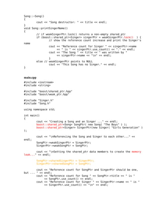 Song::~Song()
{
cout << "Song destructor: " << title << endl;
}
void Song::printSingerName()
{
// if weakSingerPtr.lock() returns a non-empty shared_ptr
if (boost::shared_ptr<Singer> singerPtr = weakSingerPtr.lock() ) {
// show the reference count increase and print the Singer's
name
cout << "Reference count for Singer " << singerPtr->name
<< " is " << singerPtr.use_count() << "." << endl;
cout << "The Song " << title << " was written by "
<< singerPtr->name << "n" << endl;
}
else // weakSingerPtr points to NULL
cout << "This Song has no Singer." << endl;
}

main.cpp
#include <iostream>
#include <string>
#include "boost/shared_ptr.hpp"
#include "boost/weak_ptr.hpp"
#include "Singer.h"
#include "Song.h"
using namespace std;
int main()
{
cout << "Creating a Song and an Singer ..." << endl;
boost::shared_ptr<Song> SongPtr( new Song( "The Boys" ) );
boost::shared_ptr<Singer> SingerPtr(new Singer( "Girls Generation" )
);
cout << "nReferencing the Song and Singer to each other..." <<
endl;

SongPtr->weakSingerPtr = SingerPtr;
SingerPtr->weakSongPtr = SongPtr;

cout << "nSetting the shared_ptr data members to create the memory
leak..." << endl;
SongPtr->sharedSingerPtr = SingerPtr;
SingerPtr->sharedSongPtr = SongPtr;
cout << "Reference count for SongPtr and SingerPtr should be one,
but ... " << endl;
cout << "Reference count for Song " << SongPtr->title << " is "
<< SongPtr.use_count() << endl;
cout << "Reference count for Singer " << SingerPtr->name << " is "
<< SingerPtr.use_count() << "n" << endl;

 