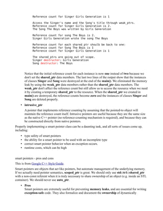 Reference count for Singer Girls Generation is 1
Access the Singer's name and the Song's title through weak_ptrs.
Reference count for Singer Girls Generation is 2.
The Song The Boys was written by Girls Generation
Reference count for song The Boys is 2.
Singer Girls Generation wrote the song The Boys
Reference count for each shared_ptr shoulb be back to one:
Reference count for Song The Boys is 1
Reference count for Singer Girls Generation is 1
The shared_ptrs are going out of scope.
Singer destructor: Girls Generation
Song destructor: The Boys

Notice that the initial reference count for each instance is now one instead of two because we
don't set the shared_ptr data members. The last two lines of the output show that the instances
of classes Singer and Song were destroyed at the end of the main(). We eliminated the memory
leak by using the weak_ptr data members rather than the shared_ptr data members. The
weak_ptr don't affect the reference count but still allow us to access the resource when we need
it by creating a temporary shared_ptr to the resource. When the shared_ptr we created in
main() are destroyed, the reference counts become zero and the instances of classes Singer and
Song are deleted properly.
• intrusive_ptr
A pointer that implements reference counting by assuming that the pointed-to object will
maintain the reference count itself. Intrusive pointers are useful because they are the same size
as the native C++ pointer (no reference-counting mechanism is required), and because they can
be constructed directly from native pointers.
Properly implementing a smart pointer class can be a daunting task, and all sorts of issues come up,
including:
•
•
•
•

type safety of smart pointers
the ability for a smart pointer to be used with an incomplete type
correct smart pointer behavior when an exception occurs.
runtime costs, which can be high

smart pointers - pros and cons
This is from Google C++ Style Guide.
Smart pointers are objects that act like pointers, but automate management of the underlying memory.
If we actually need pointer semantics, scoped_ptr is great. We should only use std::tr1::shared_ptr
with a non-const referent when it is truly necessary to share ownership of an object (e.g. inside an STL
container). We should never use auto_ptr.
• Pros
Smart pointers are extremely useful for preventing memory leaks, and are essential for writing
exception-safe code. They also formalize and document the ownership of dynamically

 
