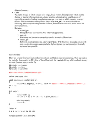 allocated memory.
• Cons
We prefer designs in which objects have single, fixed owners. Smart pointers which enable
sharing or transfer of ownership can act as a tempting alternative to a careful design of
ownership semantics, leading to confusing code and even bugs in which memory is never
deleted. The semantics of smart pointers (especially auto_ptr) can be nonobvious and
confusing. The exception-safety benefits of smart pointers are not decisive, since we do not
allow exceptions.
• Decision
• scoped_ptr
Straightforward and risk-free. Use wherever appropriate.
• auto_ptr
Confusing and bug-prone ownership-transfer semantics. Do not use.
• shared_ptr
Safe with const referents (i.e. shared_ptr<const T>). Reference-counted pointers with
non-const referents can occasionally be the best design, but try to rewrite with single
owners where possible.

boost::lambda
There are several libraries which are function objects and higher-order programming. They are used as
the basis for functionality in TR1. One of those libraries is the Lambda library, which makes it so easy
to create function objects on the fly:
#include <iostream>
#include <vector>
#include <algorithm>
#include <boost/lambda/lambda.hpp>
using namespace std;
void makeSquare(vector<int>&v)
{
for_each(v.begin(), v.end(), cout << boost::lambda::_1*boost::lambda::_1
<< " ");
}
int main()
{
vector<int> v;
for(int i = 1; i <= 10; i++) v.push_back(i);

}

makeSquare(v);
return 0;

Output is:
1 4 9 16 25 36 49 64 81 100

For each element x in v, print x*x:

 