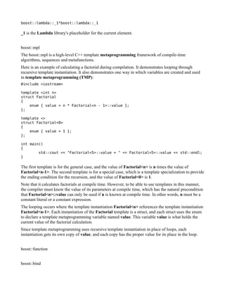 boost::lambda::_1*boost::lambda::_1

_1 is the Lambda library's placeholder for the current element.
boost::mpl
The boost::mpl is a high-level C++ template metaprogramming framework of compile-time
algorithms, sequences and metafunctions.
Here is an example of calculating a factorial during compilation. It demonstrates looping through
recursive template instantiation. It also demonstrates one way in which variables are created and used
in template metaprogramming (TMP):
#include <iostream>
template <int n>
struct Factorial
{
enum { value = n * Factorial<n - 1>::value };
};
template <>
struct Factorial<0>
{
enum { value = 1 };
};
int main()
{
std::cout << "Factorial<5>::value = " << Factorial<5>::value << std::endl;
}

The first template is for the general case, and the value of Factorial<n> is n times the value of
Factorial<n-1>. The second template is for a special case, which is a template specialization to provide
the ending condition for the recursion, and the value of Factorial<0> is 1.
Note that it calculates factorials at compile time. However, to be able to use templates in this manner,
the compiler must know the value of its parameters at compile time, which has the natural precondition
that Factorial<n>::value can only be used if n is known at compile time. In other words, n must be a
constant literal or a constant expression.
The looping occurs where the template instantiation Factorial<n> references the template instantiation
Factorial<n-1>. Each instantiation of the Factorial template is a struct, and each struct uses the enum
to declare a template metaprogramming variable named value. This variable value is what holds the
current value of the factorial calculation.
Since template metaprogramming uses recursive template instantiation in place of loops, each
instantiation gets its own copy of value, and each copy has the proper value for its place in the loop.
boost::function
boost::bind

 