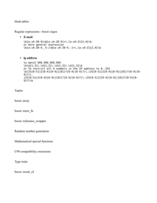Hash tables
Regular expressions - boost::regex
• E-mail
b[a-zA-Z0-9]+@[a-zA-Z0-9]+.[a-zA-Z]{2,4}b
or more general expression
b[a-zA-Z0-9._%-]+@[a-zA-Z0-9.-]+.[a-zA-Z]{2,4}b

• ip address
to match 999.999.999.999
bd{1,3}.d{1,3}.d{1,3}.d{1,3}b
or To restrict all 4 numbers in the IP address to 0..255
b(25[0-5]|2[0-4][0-9]|[01]?[0-9][0-9]?).(25[0-5]|2[0-4][0-9]|[01]?[0-9][09]?).
(25[0-5]|2[0-4][0-9]|[01]?[0-9][0-9]?).(25[0-5]|2[0-4][0-9]|[01]?[0-9][09]?)b

Tuples
boost::array
boost::mem_fn
boost::reference_wrapper
Random number generation
Mathematical special functions
C99 compatibility extensions
Type traits
boost::result_of

 