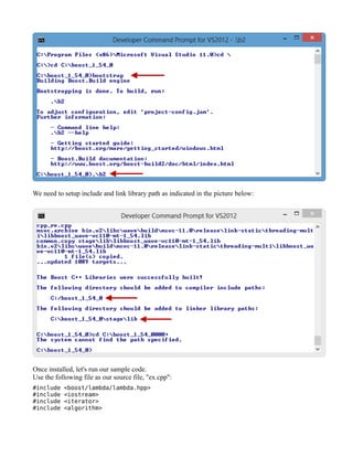 We need to setup include and link library path as indicated in the picture below:

Once installed, let's run our sample code.
Use the following file as our source file, "ex.cpp":
#include
#include
#include
#include

<boost/lambda/lambda.hpp>
<iostream>
<iterator>
<algorithm>

 