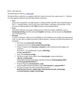 Boost - pros and cons
The followings are from C++ style guide
The Boost library collection is a popular collection of peer-reviewed, free, open-source C++ libraries.
Use only approved libraries from the Boost library collection.
• Pros
Boost code is generally very high-quality, is widely portable, and fills many important gaps in
the C++ standard library, such as type traits, better binders, and better smart pointers. It also
provides an implementation of the TR1 extension to the standard library.
• Cons
Some Boost libraries encourage coding practices which can hamper readability, such as
metaprogramming and other advanced template techniques, and an excessively functional
style of programming.
• Decision
In order to maintain a high level of readability for all contributors who might read and maintain
code, we only allow an approved subset of Boost features. Currently, the following libraries are
permitted:
• Call Traits from boost/call_traits.hpp.
• Compressed Pair from boost/compressed_pair.hpp.
• Pointer Container from boost/ptr_containerexcept serialization and wrappers for
containers
not in the C++03 standard (ptr_circular_buffer.hpp
and ptr_unordered*).
• Array from boost/array.hpp.
• The Boost Graph Library (BGL) from boost/graph, except serialization
(adj_list_serialize.hpp)
and parallel/distributed algorithms and data structures (boost/graph/parallel/*
and boost/graph/distributed/*).
• Property Map from boost/property_map,
except parallel/distributed property maps (boost/property_map/parallel/*).
• The part of Iterator that deals with defining iterators:
boost/iterator/iterator_adaptor.hpp, boost/iterator/iterator_facade.hpp,
and boost/function_output_iterator.hpp.

 