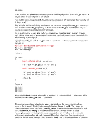 001B0950

In the example, the get() method returns a pointer to the object pointed by the auto_ptr object, if
any, or zero if it does not point to any object.
Note that the second output is null. So, in the copy constructor, pA transferred the ownership of
A object to pB.
This behavior and the underlying requirement that resources managed by auto_ptrs must never
have more than one auto_ptr pointing to them, means that auto_ptrs aren't the best way to
handle resources which are dynamically allocated.
So, as an alternative to auto_ptr, we have a referencing-counting smart pointer. It keeps
track of how many objects point to a particular resource and deletes the resource automatically
when nothing is pointing to it.
By replacing auto_ptr with share_ptr, with an almost same code below, it produces the output
we want to:
#include <boost/smart_ptr/shared_ptr.hpp>
#include <iostream>
#include <memory>
class A{};
int main()
{
boost::shared_ptr<A> pA(new A);
std::cout << pA.get() << std::endl;
boost::shared_ptr<A> pB(pA);
std::cout << pA.get() << std::endl;
std::cout << pB.get() << std::endl;
}

return 0;

Output is:
002C0950
002C0950
002C0950

Since copying boost::shared_ptr works as we expect, it can be used in STL containers while
we cannot use std::auto_ptr for STL containers.
The major problem being solved using share_ptr is to know the correct time to delete a
resource that is shared. The following example has two classes, A and B. The classes are
sharing an instance of int, and store a shared_ptr<int>. When we create the instances of each
class, the shared_ptr pTemp is passed to the constructors. In other words, all three
shared_ptrs, are now referring to the same instance of an int. If we had used pointers to
achieve such sharing of an int, each class would have had a hard time figuring out when it
should be deleted. In the example, until the end of main(), the reference count is 3. If all of the

 