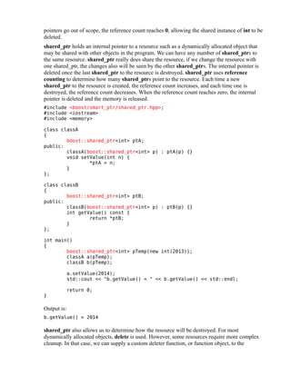 pointers go out of scope, the reference count reaches 0, allowing the shared instance of int to be
deleted.
shared_ptr holds an internal pointer to a resource such as a dynamically allocated object that
may be shared with other objects in the program. We can have any number of shared_ptrs to
the same resource. shared_ptr really does share the resource, if we change the resource with
one shared_ptr, the changes also will be seen by the other shared_ptrs. The internal pointer is
deleted once the last shared_ptr to the resource is destroyed. shared_ptr uses reference
counting to determine how many shared_ptrs point to the resource. Each time a new
shared_ptr to the resource is created, the reference count increases, and each time one is
destroyed, the reference count decreases. When the reference count reaches zero, the internal
pointer is deleted and the memory is released.
#include <boost/smart_ptr/shared_ptr.hpp>;
#include <iostream>
#include <memory>
class classA
{
boost::shared_ptr<int> ptA;
public:
classA(boost::shared_ptr<int> p) : ptA(p) {}
void setValue(int n) {
*ptA = n;
}
};
class classB
{
boost::shared_ptr<int> ptB;
public:
classB(boost::shared_ptr<int> p) : ptB(p) {}
int getValue() const {
return *ptB;
}
};
int main()
{
boost::shared_ptr<int> pTemp(new int(2013));
classA a(pTemp);
classB b(pTemp);
a.setValue(2014);
std::cout << "b.getValue() = " << b.getValue() << std::endl;
}

return 0;

Output is:
b.getValue() = 2014

shared_ptr also allows us to determine how the resource will be destroyed. For most
dynamically allocated objects, delete is used. However, some resources require more complex
cleanup. In that case, we can supply a custom deleter function, or function object, to the

 
