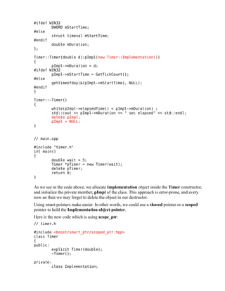 #ifdef WIN32
DWORD mStartTime;
#else
struct timeval mStartTime;
#endif
double mDuration;
};
Timer::Timer(double d):pImpl(new Timer::Implementation())
{
pImpl->mDuration = d;
#ifdef WIN32
pImpl->mStartTime = GetTickCount();
#else
gettimeofday(&(pImpl->mStartTime), NULL);
#endif
}
Timer::~Timer()
{
while(pImpl->elapsedTime() < pImpl->mDuration) ;
std::cout << pImpl->mDuration << " sec elapsed" << std::endl;
delete pImpl;
pImpl = NULL;
}
// main.cpp
#include "timer.h"
int main()
{
double wait = 5;
Timer *pTimer = new Timer(wait);
delete pTimer;
return 0;
}

As we see in the code above, we allocate Implementation object inside the Timer constructor,
and initialize the private member, pImpl of the class. This approach is error-prone, and every
now an then we may forget to delete the object in our destructor.
Using smart pointers make easier. In other words, we could use a shared pointer or a scoped
pointer to hold the Implementation object pointer.
Here is the new code which is using scope_ptr:
// timer.h
#include <boost/smart_ptr/scoped_ptr.hpp>
class Timer
{
public:
explicit Timer(double);
~Timer();
private:
class Implementation;

 