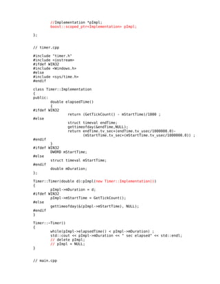 //Implementation *pImpl;
boost::scoped_ptr<Implementation> pImpl;
};
// timer.cpp
#include "timer.h"
#include <iostream>
#ifdef WIN32
#include <Windows.h>
#else
#include <sys/time.h>
#endif
class Timer::Implementation
{
public:
double elapsedTime()
{
#ifdef WIN32
return (GetTickCount() - mStartTime)/1000 ;
#else
struct timeval endTime;
gettimeofday(&endTime,NULL);
return endTime.tv_sec+(endTime.tv_usec/1000000.0)(mStartTime.tv_sec+(mStartTime.tv_usec/1000000.0)) ;
#endif
}
#ifdef WIN32
DWORD mStartTime;
#else
struct timeval mStartTime;
#endif
double mDuration;
};
Timer::Timer(double d):pImpl(new Timer::Implementation())
{
pImpl->mDuration = d;
#ifdef WIN32
pImpl->mStartTime = GetTickCount();
#else
gettimeofday(&(pImpl->mStartTime), NULL);
#endif
}
Timer::~Timer()
{
while(pImpl->elapsedTime() < pImpl->mDuration) ;
std::cout << pImpl->mDuration << " sec elapsed" << std::endl;
// delete pImpl;
// pImpl = NULL;
}
// main.cpp

 