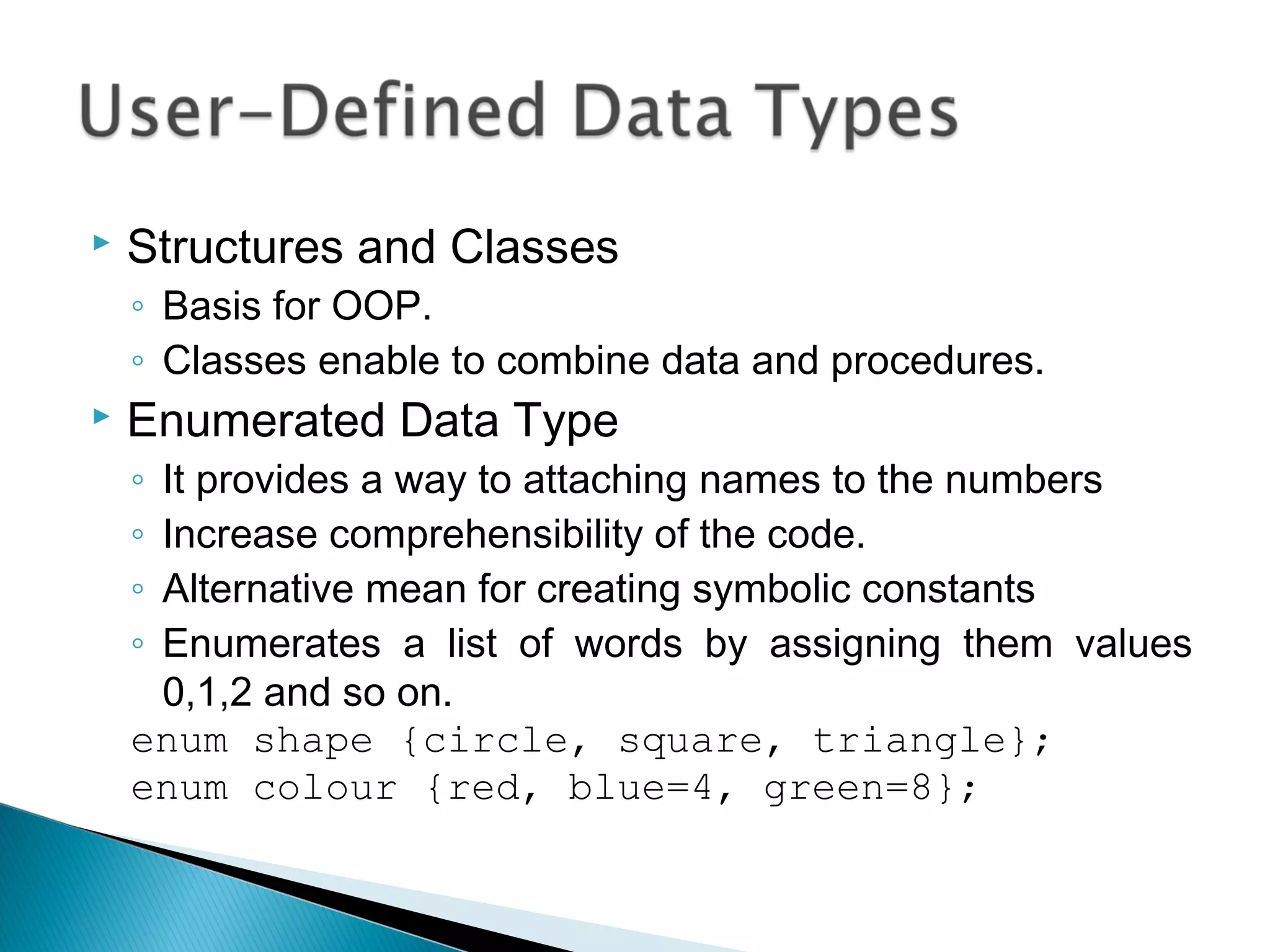  Structures and Classes 
◦ Basis for OOP. 
◦ Classes enable to combine data and procedures. 
 Enumerated Data Type 
◦ It provides a way to attaching names to the numbers 
◦ Increase comprehensibility of the code. 
◦ Alternative mean for creating symbolic constants 
◦ Enumerates a list of words by assigning them values 
0,1,2 and so on. 
enum shape {circle, square, triangle}; 
enum colour {red, blue=4, green=8}; 
 