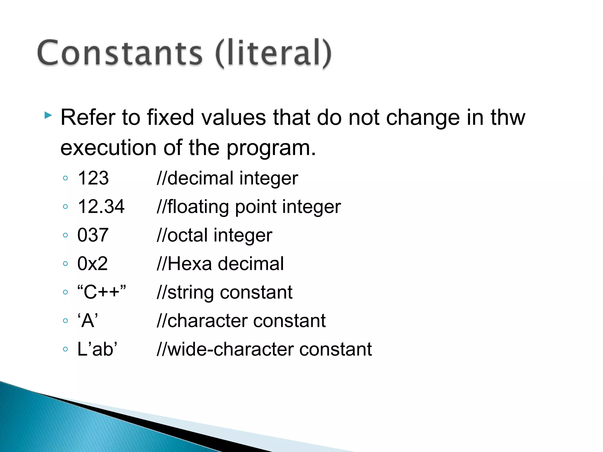  Refer to fixed values that do not change in thw 
execution of the program. 
◦ 123 //decimal integer 
◦ 12.34 //floating point integer 
◦ 037 //octal integer 
◦ 0x2 //Hexa decimal 
◦ “C++” //string constant 
◦ ‘A’ //character constant 
◦ L’ab’ //wide-character constant 
 
