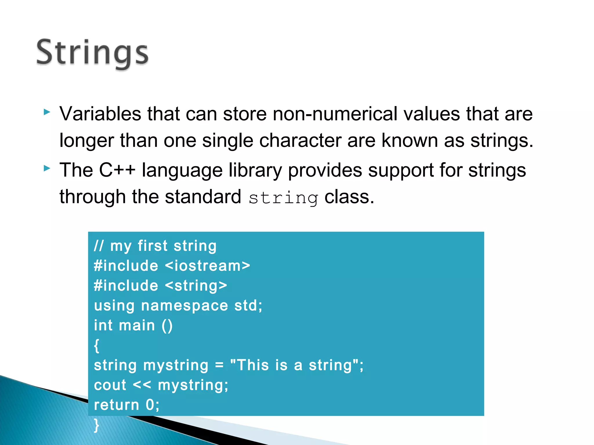  Variables that can store non-numerical values that are 
longer than one single character are known as strings. 
 The C++ language library provides support for strings 
through the standard string class. 
// my first string 
#include <iostream> 
#include <string> 
using namespace std; 
int main () 
{ 
string mystring = "This is a string"; 
cout << mystring; 
return 0; 
} 
 