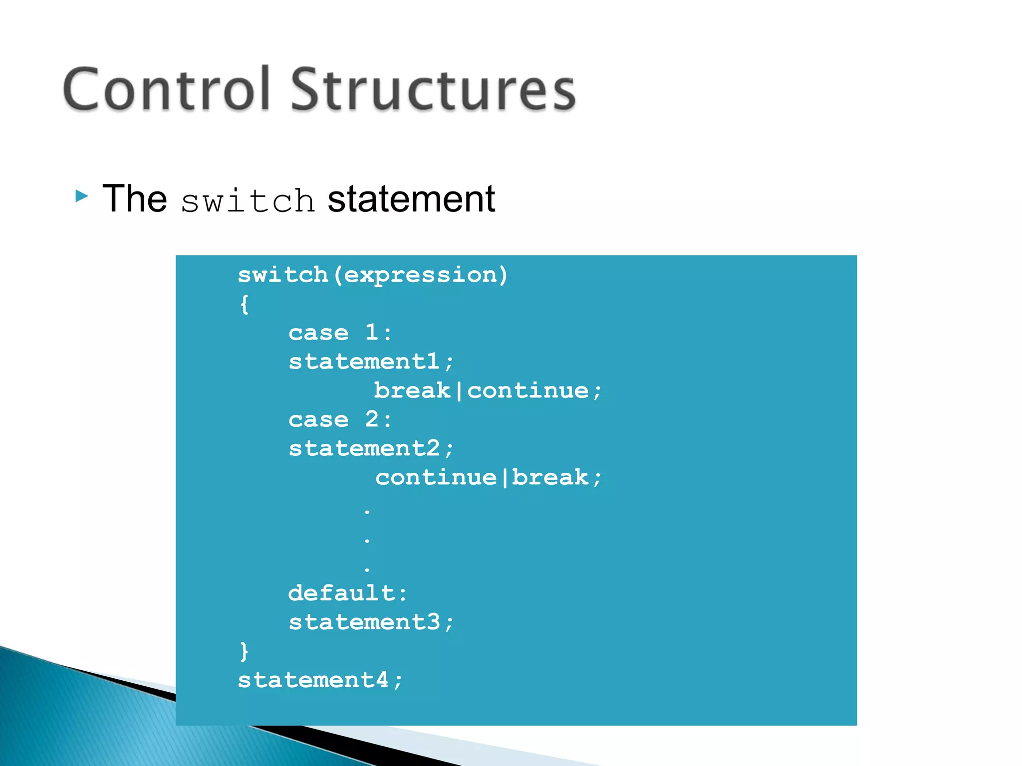  The switch statement 
switch(expression) 
{ 
case 1: 
statement1; 
break|continue; 
case 2: 
statement2; 
continue|break; 
. 
. 
. 
default: 
statement3; 
} 
statement4; 
 