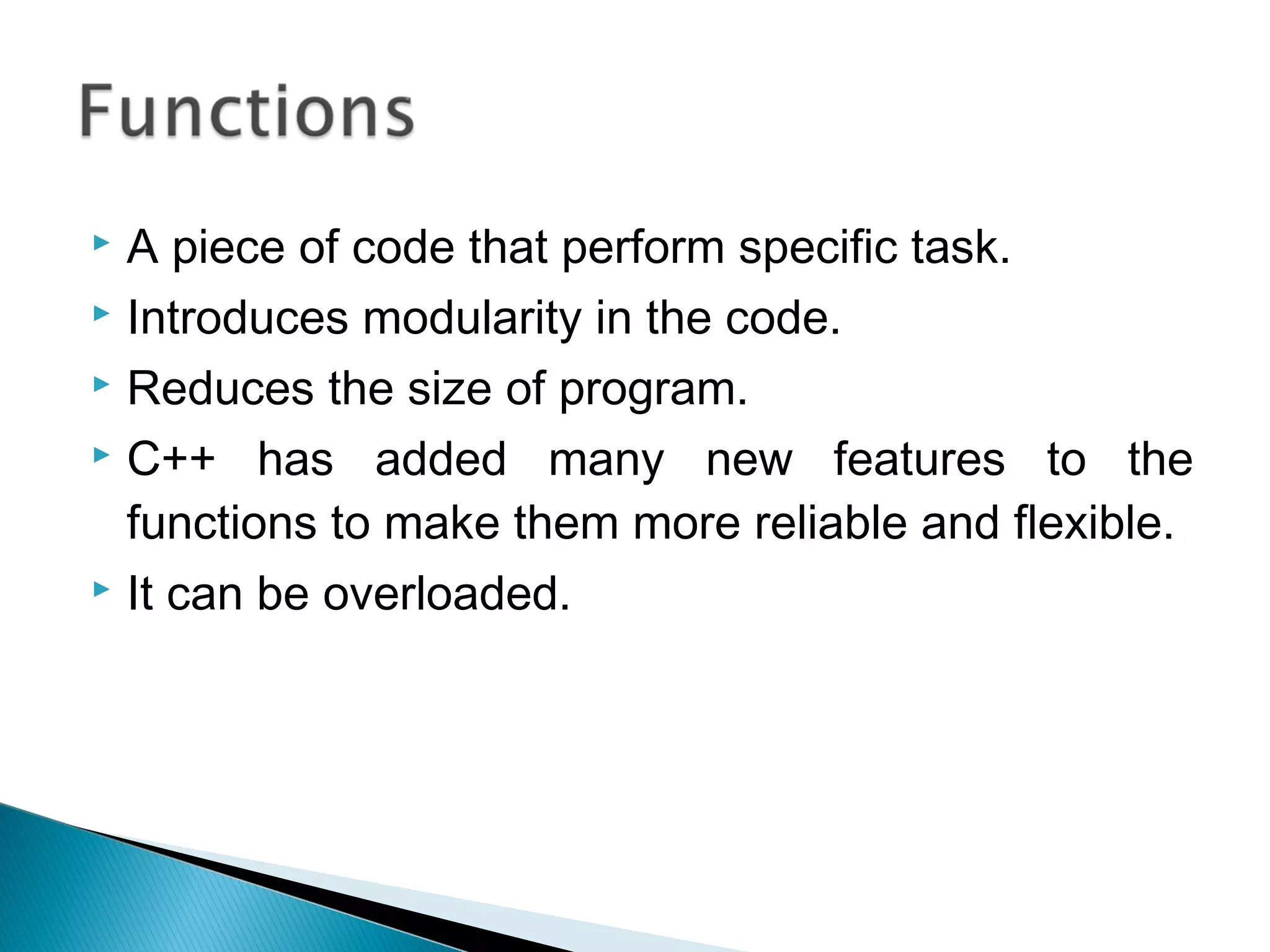  A piece of code that perform specific task. 
 Introduces modularity in the code. 
 Reduces the size of program. 
 C++ has added many new features to the 
functions to make them more reliable and flexible. 
 It can be overloaded. 
 