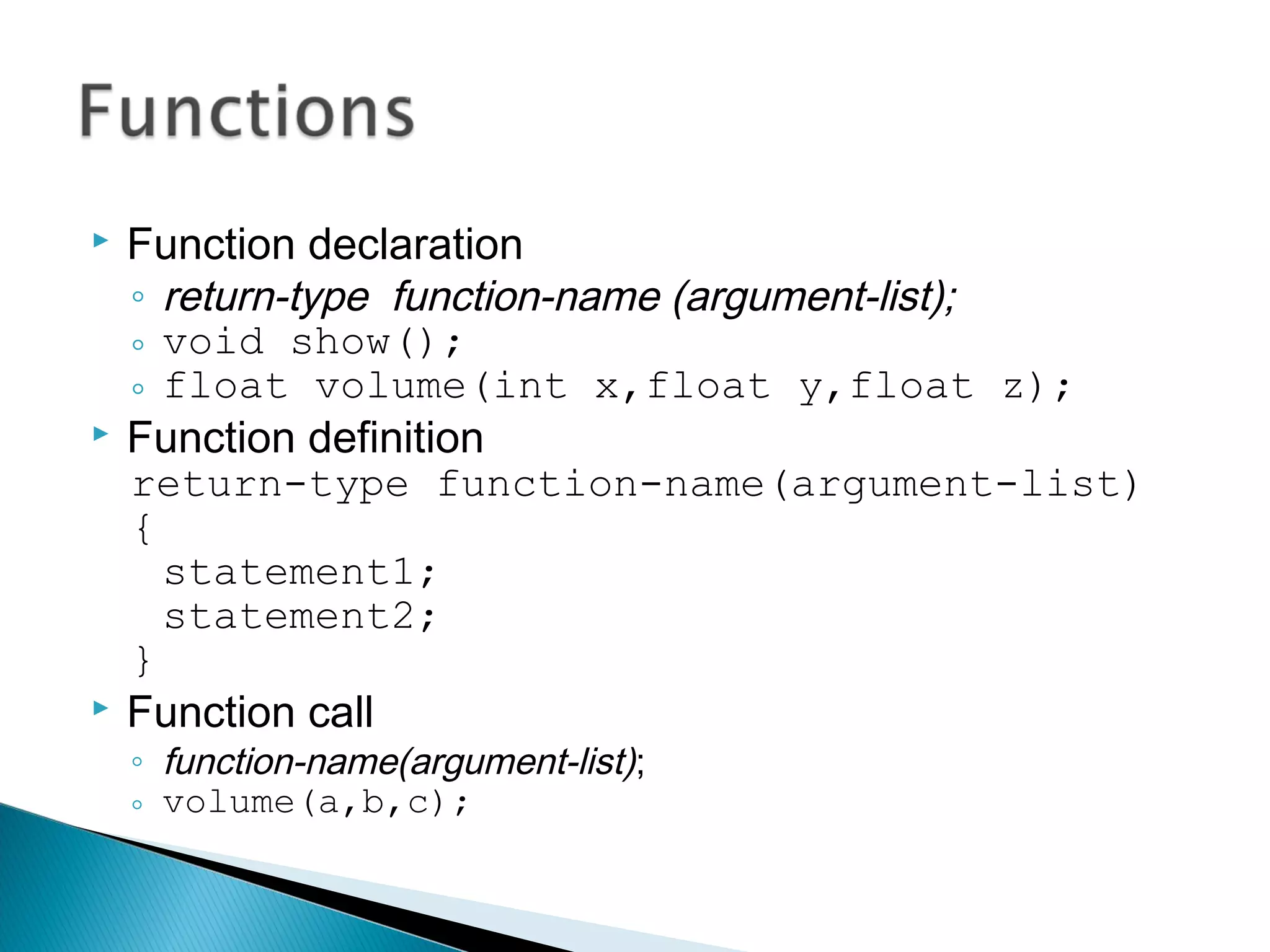  Function declaration 
◦ return-type function-name (argument-list); 
◦ void show(); 
◦ float volume(int x,float y,float z); 
 Function definition 
return-type function-name(argument-list) 
{ 
statement1; 
statement2; 
} 
 Function call 
◦ function-name(argument-list); 
◦ volume(a,b,c); 
 