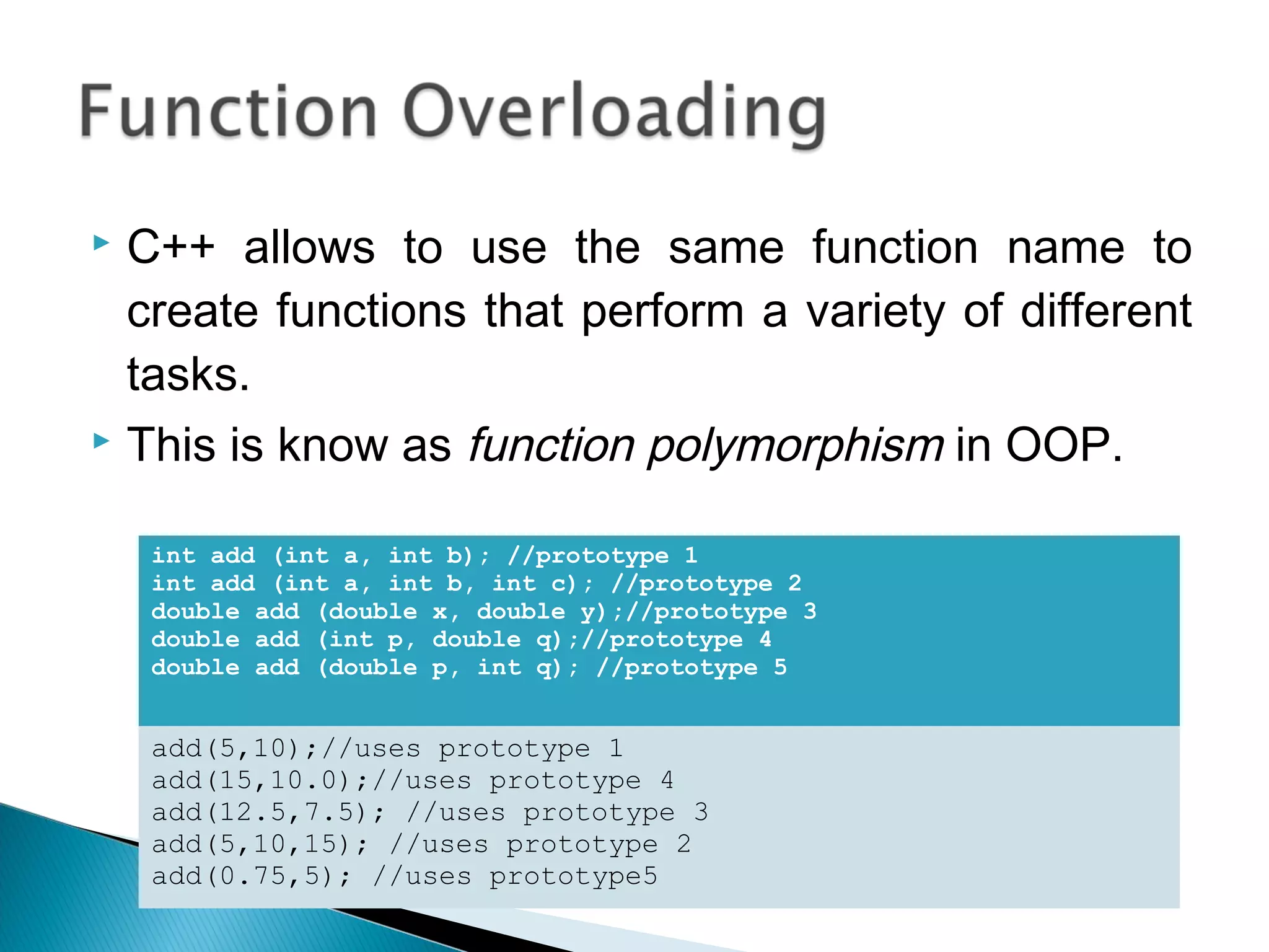  C++ allows to use the same function name to 
create functions that perform a variety of different 
tasks. 
 This is know as function polymorphism in OOP. 
int add (int a, int b); //prototype 1 
int add (int a, int b, int c); //prototype 2 
double add (double x, double y);//prototype 3 
double add (int p, double q);//prototype 4 
double add (double p, int q); //prototype 5 
add(5,10);//uses prototype 1 
add(15,10.0);//uses prototype 4 
add(12.5,7.5); //uses prototype 3 
add(5,10,15); //uses prototype 2 
add(0.75,5); //uses prototype5 
 