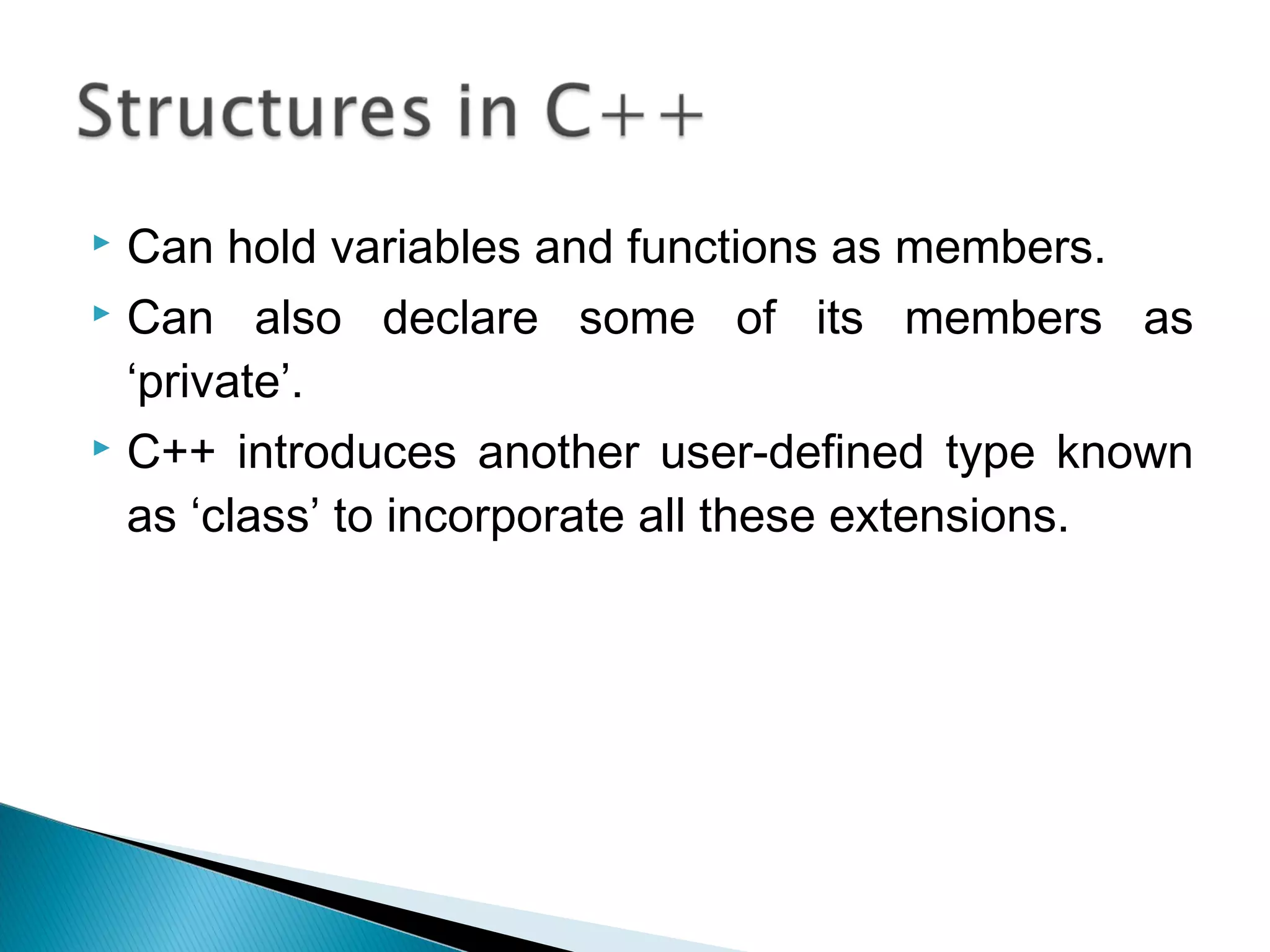  Can hold variables and functions as members. 
 Can also declare some of its members as 
‘private’. 
 C++ introduces another user-defined type known 
as ‘class’ to incorporate all these extensions. 
 