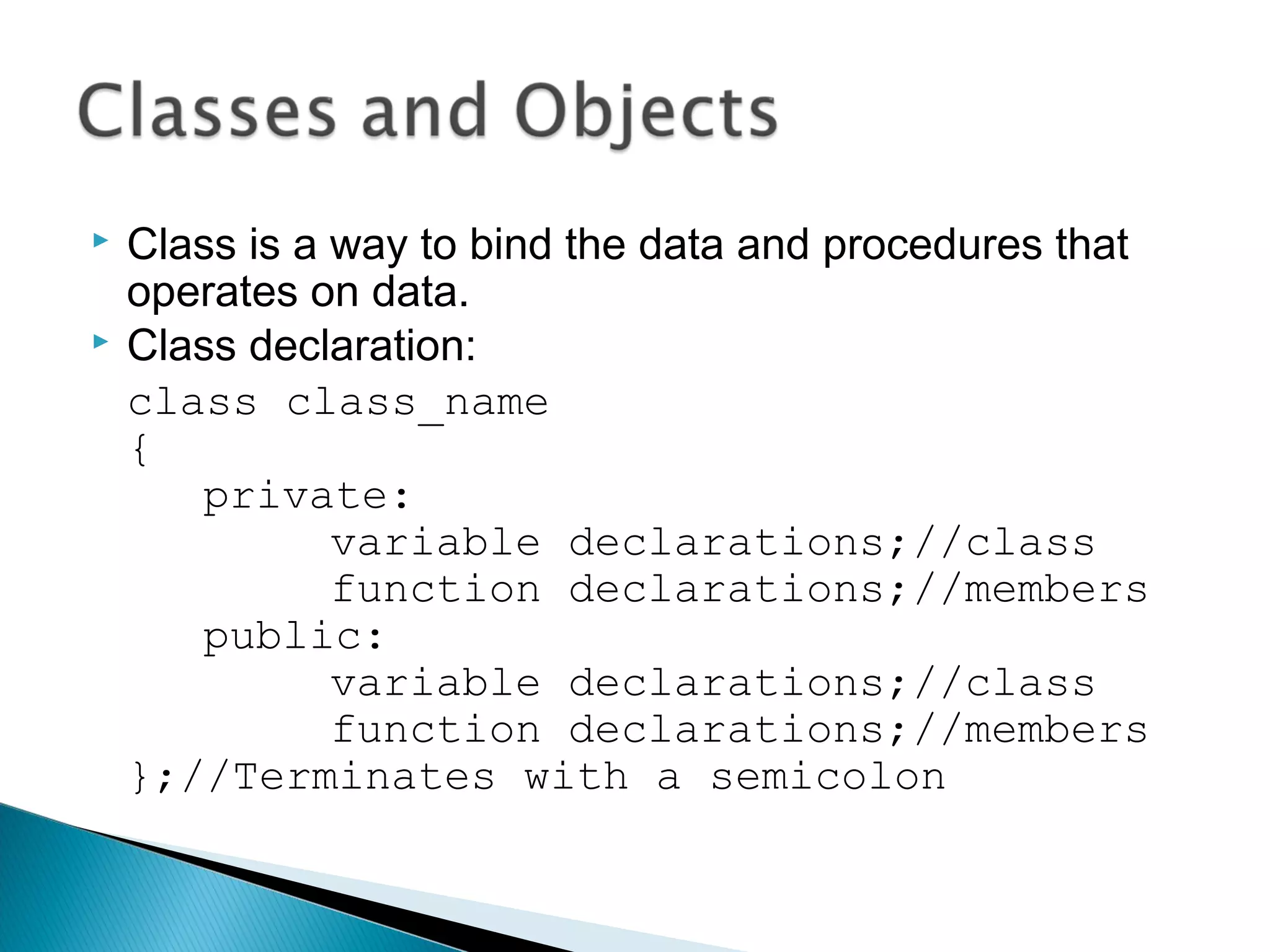  Class is a way to bind the data and procedures that 
operates on data. 
 Class declaration: 
class class_name 
{ 
private: 
variable declarations;//class 
function declarations;//members 
public: 
variable declarations;//class 
function declarations;//members 
};//Terminates with a semicolon 
 