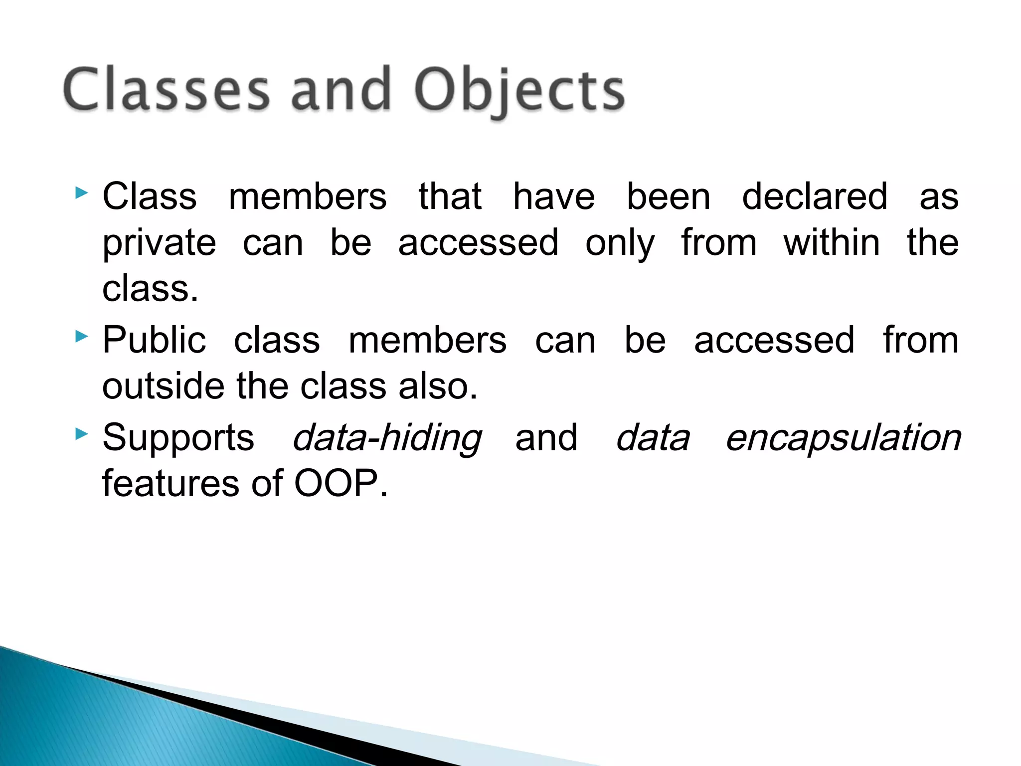  Class members that have been declared as 
private can be accessed only from within the 
class. 
 Public class members can be accessed from 
outside the class also. 
 Supports data-hiding and data encapsulation 
features of OOP. 
 