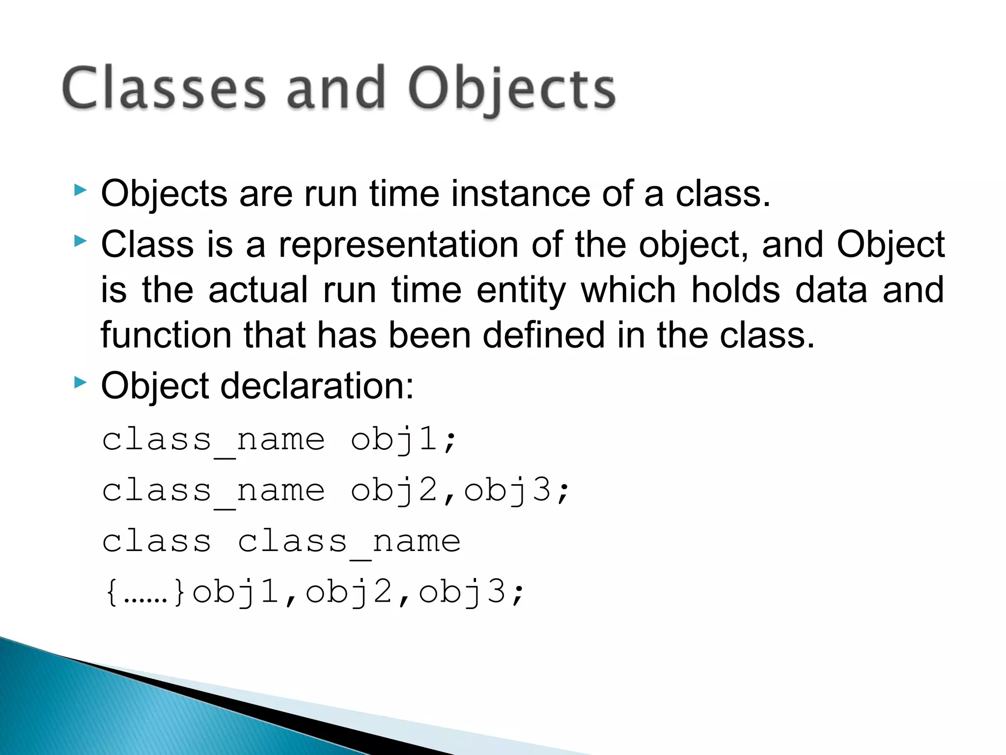  Objects are run time instance of a class. 
 Class is a representation of the object, and Object 
is the actual run time entity which holds data and 
function that has been defined in the class. 
 Object declaration: 
class_name obj1; 
class_name obj2,obj3; 
class class_name 
{……}obj1,obj2,obj3; 
 