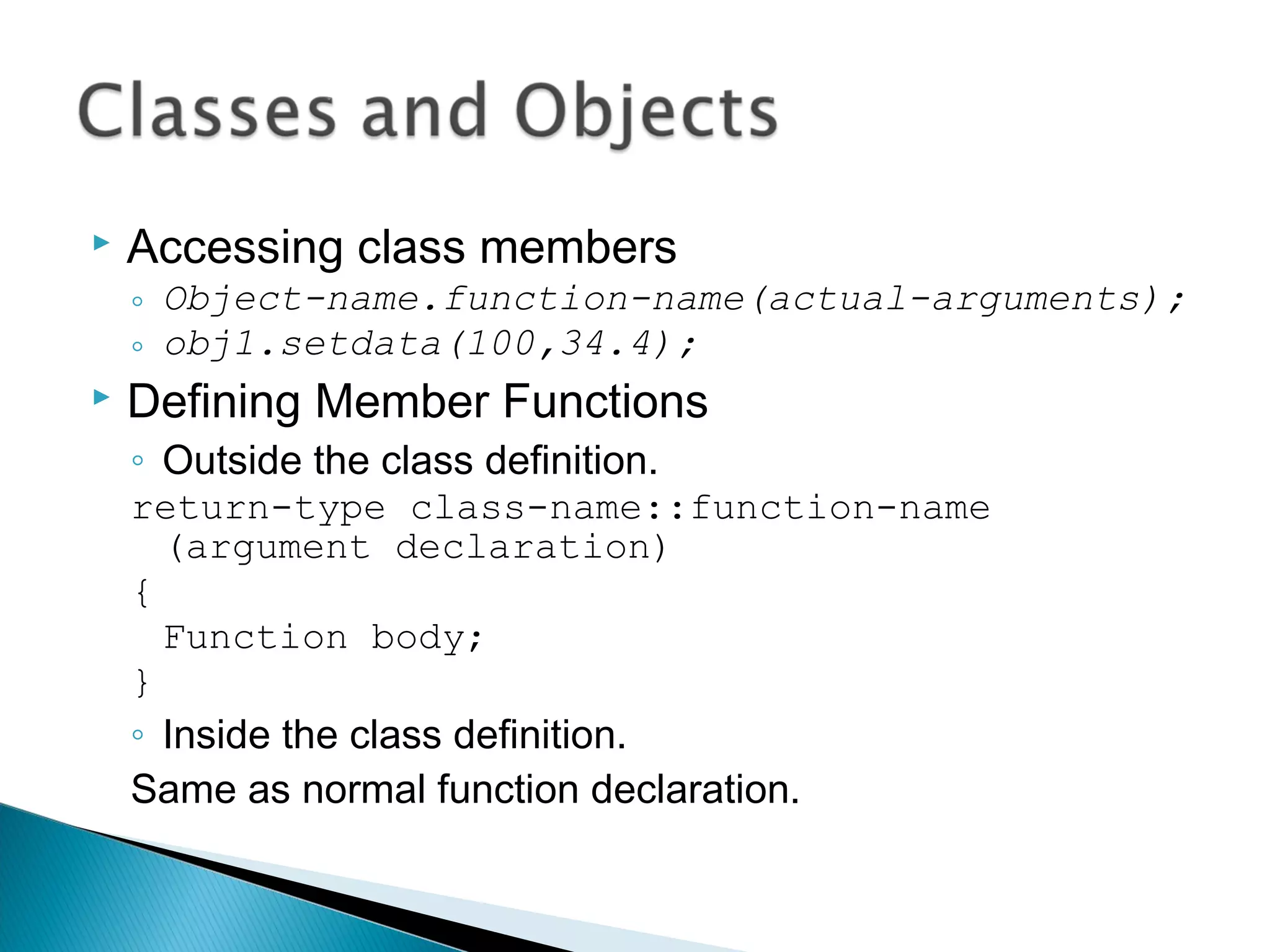  Accessing class members 
◦ Object-name.function-name(actual-arguments); 
◦ obj1.setdata(100,34.4); 
 Defining Member Functions 
◦ Outside the class definition. 
return-type class-name::function-name 
(argument declaration) 
{ 
Function body; 
} 
◦ Inside the class definition. 
Same as normal function declaration. 
 