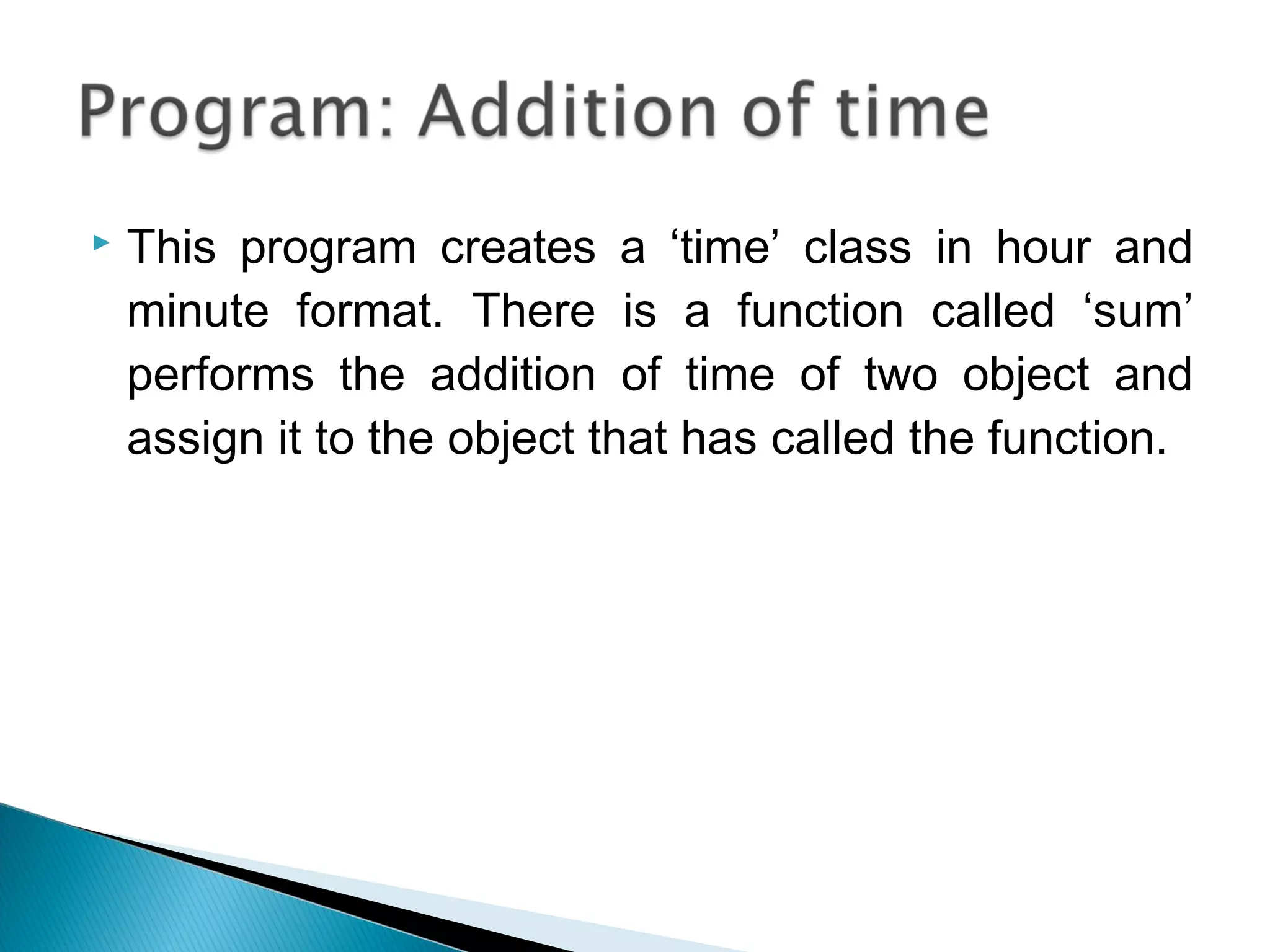  This program creates a ‘time’ class in hour and 
minute format. There is a function called ‘sum’ 
performs the addition of time of two object and 
assign it to the object that has called the function. 
 