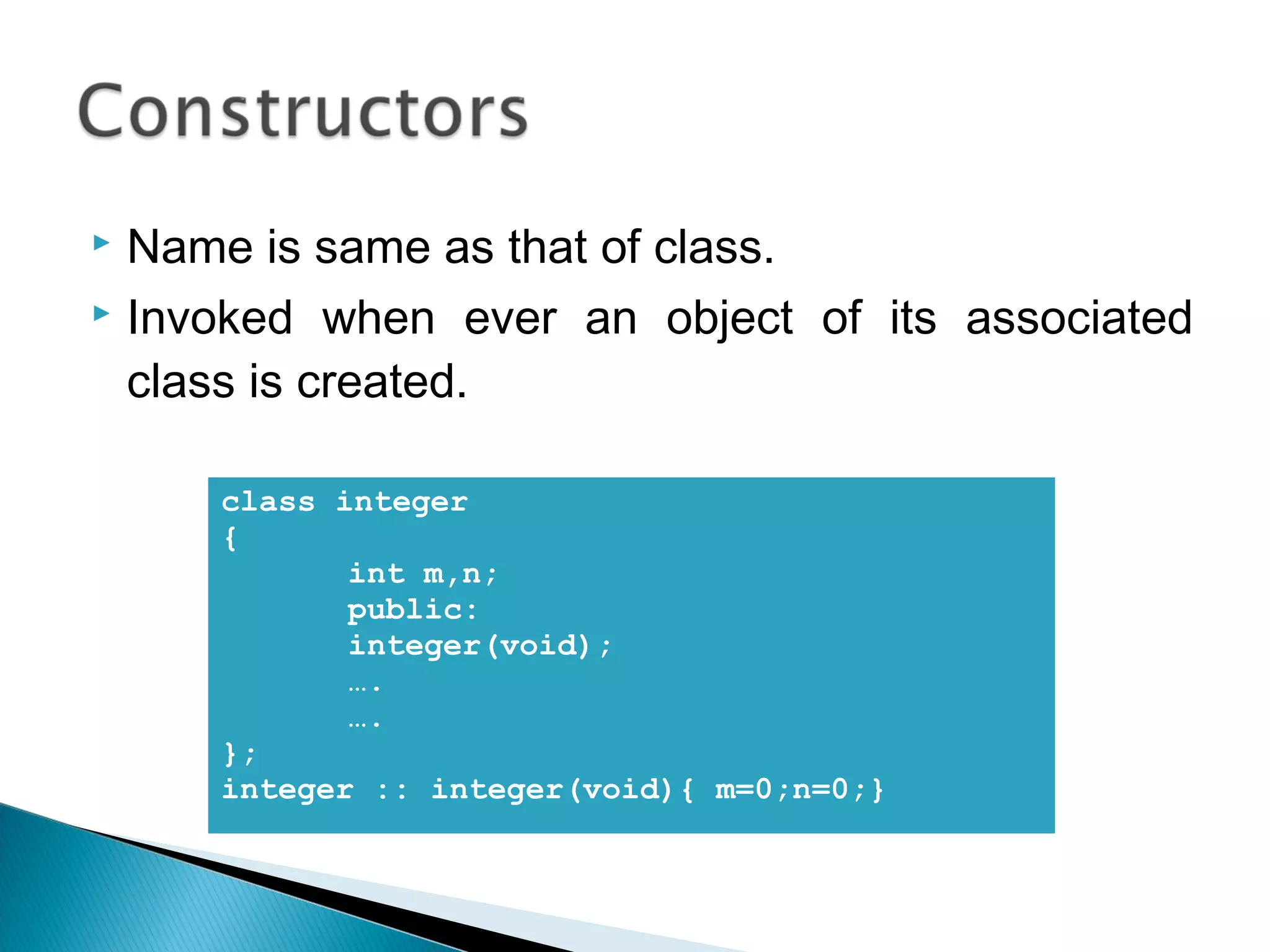  Name is same as that of class. 
 Invoked when ever an object of its associated 
class is created. 
class integer 
{ 
int m,n; 
public: 
integer(void); 
…. 
…. 
}; 
integer :: integer(void){ m=0;n=0;} 
 