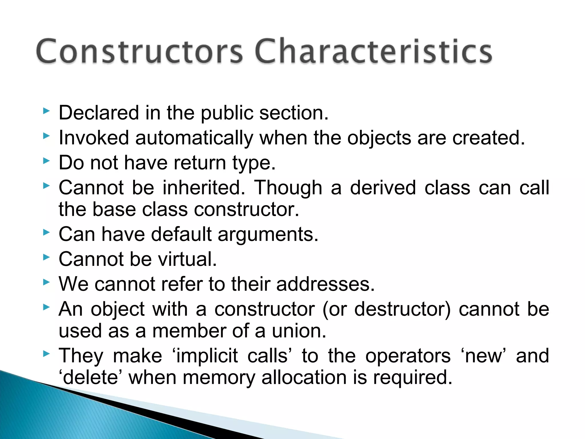  Declared in the public section. 
 Invoked automatically when the objects are created. 
 Do not have return type. 
 Cannot be inherited. Though a derived class can call 
the base class constructor. 
 Can have default arguments. 
 Cannot be virtual. 
 We cannot refer to their addresses. 
 An object with a constructor (or destructor) cannot be 
used as a member of a union. 
 They make ‘implicit calls’ to the operators ‘new’ and 
‘delete’ when memory allocation is required. 
 