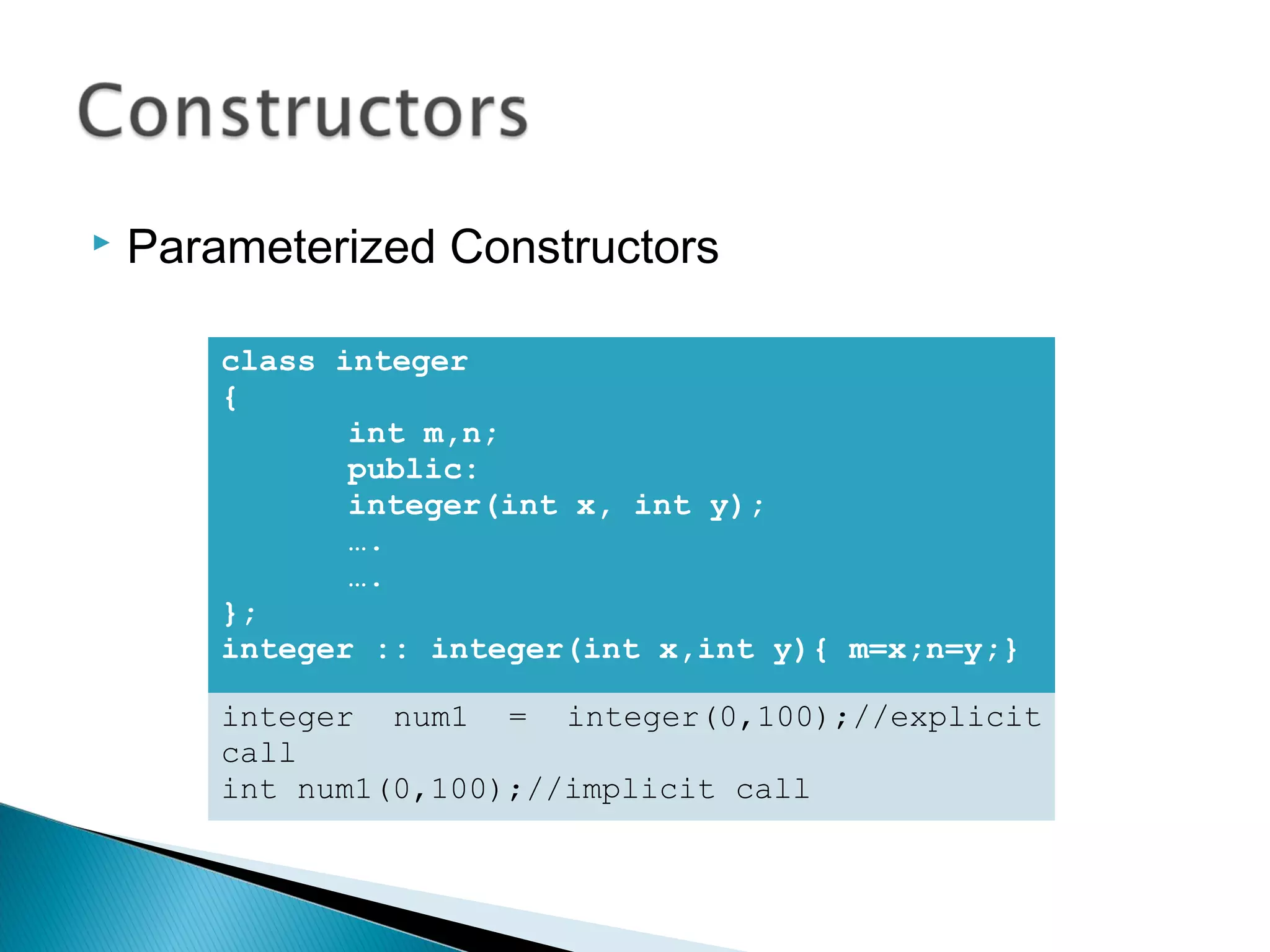  Parameterized Constructors 
class integer 
{ 
int m,n; 
public: 
integer(int x, int y); 
…. 
…. 
}; 
integer :: integer(int x,int y){ m=x;n=y;} 
integer num1 = integer(0,100);//explicit 
call 
int num1(0,100);//implicit call 
 