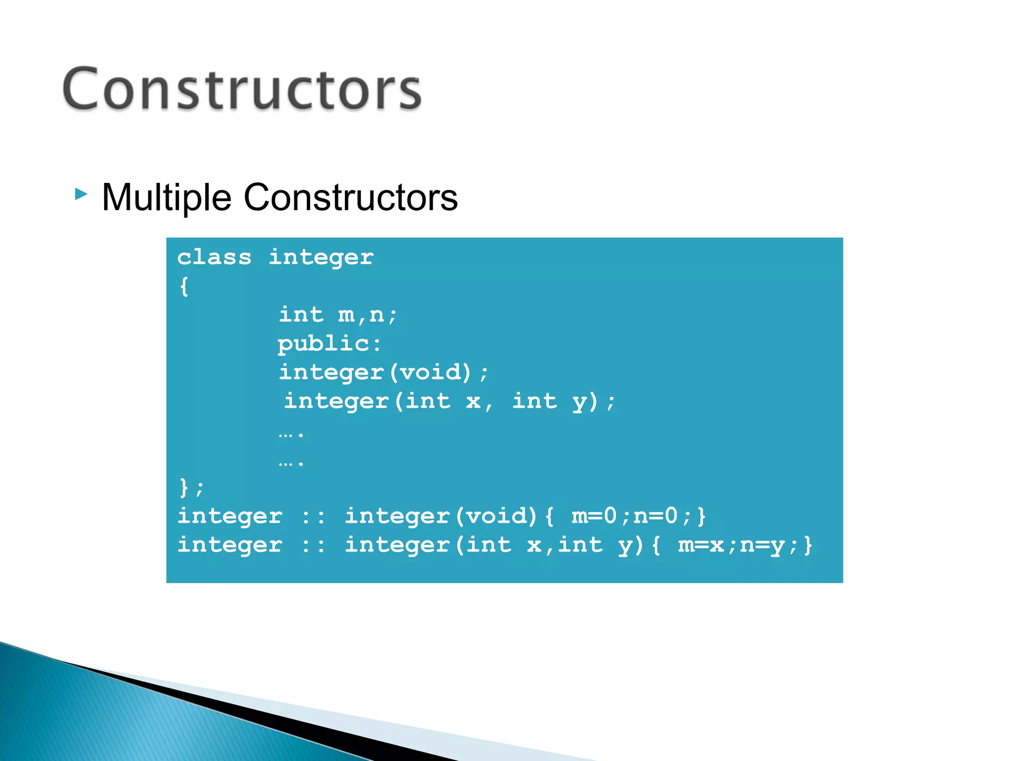  Multiple Constructors 
class integer 
{ 
int m,n; 
public: 
integer(void); 
integer(int x, int y); 
…. 
…. 
}; 
integer :: integer(void){ m=0;n=0;} 
integer :: integer(int x,int y){ m=x;n=y;} 
 