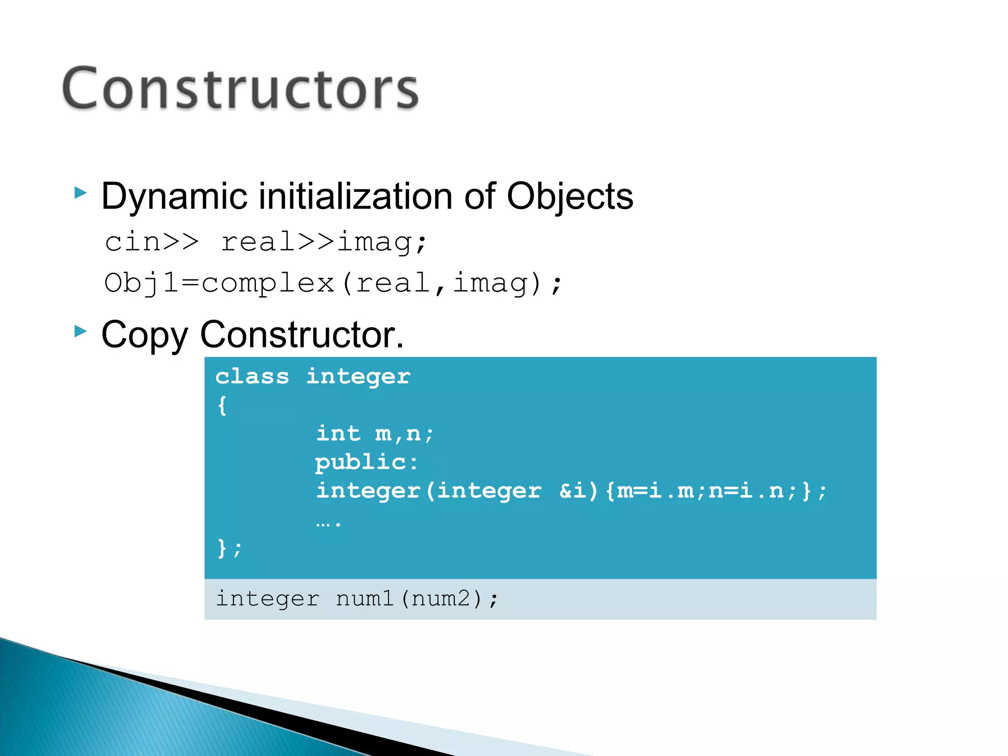  Dynamic initialization of Objects 
cin>> real>>imag; 
Obj1=complex(real,imag); 
 Copy Constructor. 
class integer 
{ 
int m,n; 
public: 
integer(integer &i){m=i.m;n=i.n;}; 
…. 
}; 
integer num1(num2); 
 