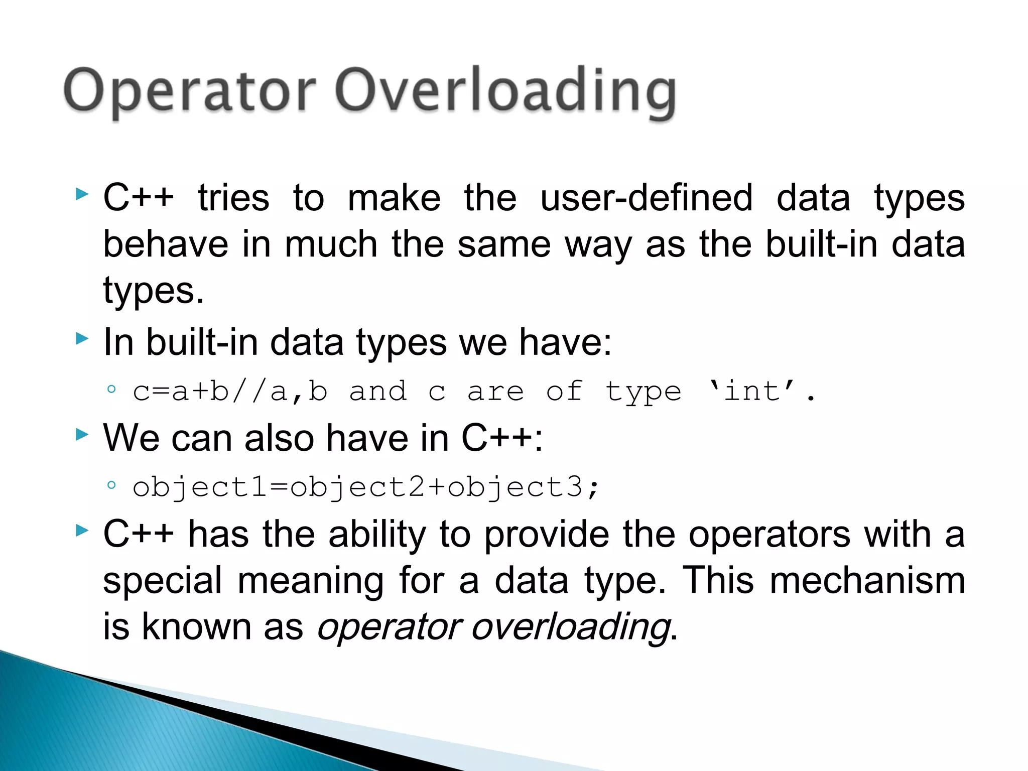  C++ tries to make the user-defined data types 
behave in much the same way as the built-in data 
types. 
 In built-in data types we have: 
◦ c=a+b//a,b and c are of type ‘int’. 
 We can also have in C++: 
◦ object1=object2+object3; 
 C++ has the ability to provide the operators with a 
special meaning for a data type. This mechanism 
is known as operator overloading. 
 