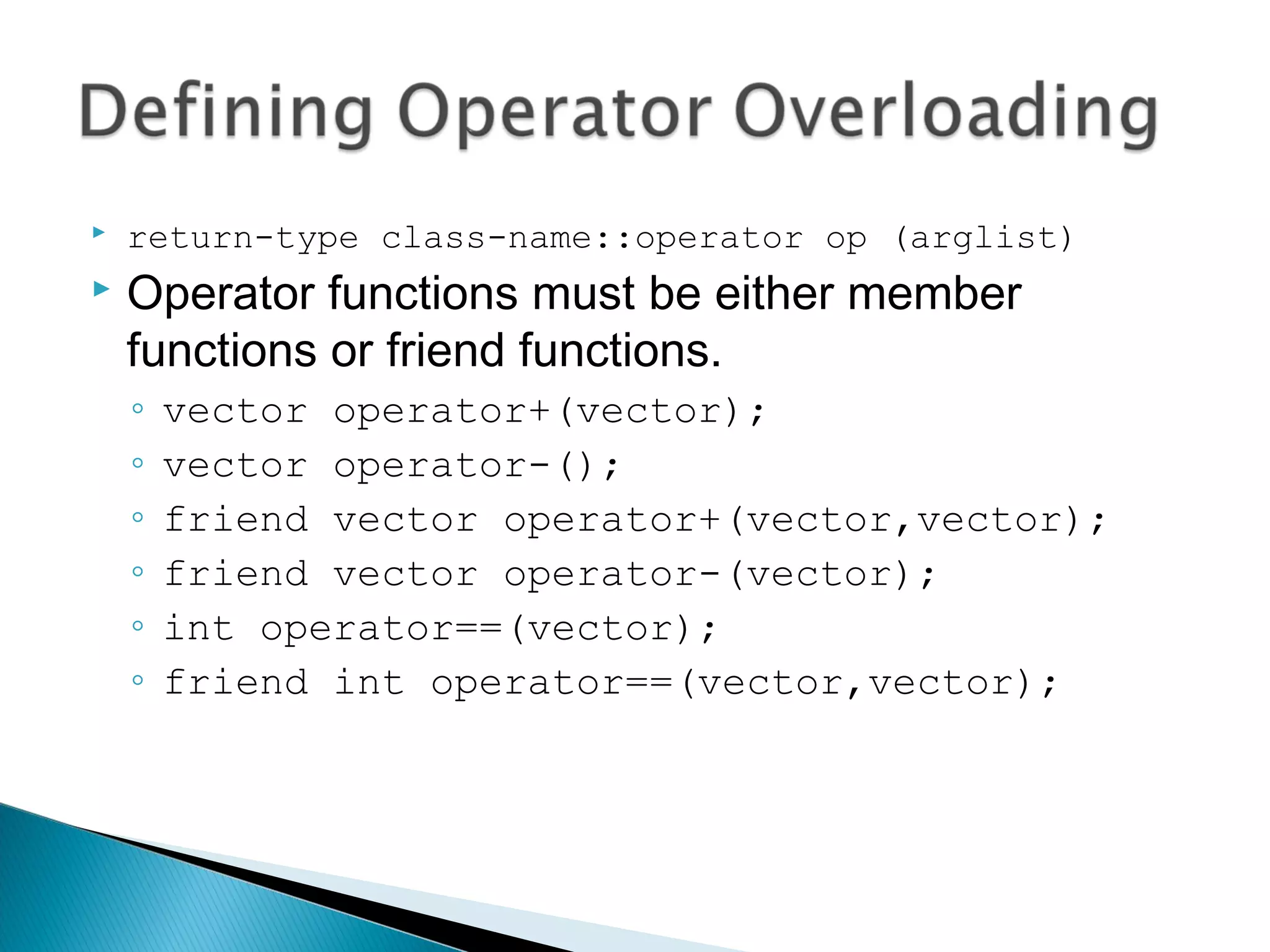  return-type class-name::operator op (arglist) 
 Operator functions must be either member 
functions or friend functions. 
◦ vector operator+(vector); 
◦ vector operator-(); 
◦ friend vector operator+(vector,vector); 
◦ friend vector operator-(vector); 
◦ int operator==(vector); 
◦ friend int operator==(vector,vector); 
 