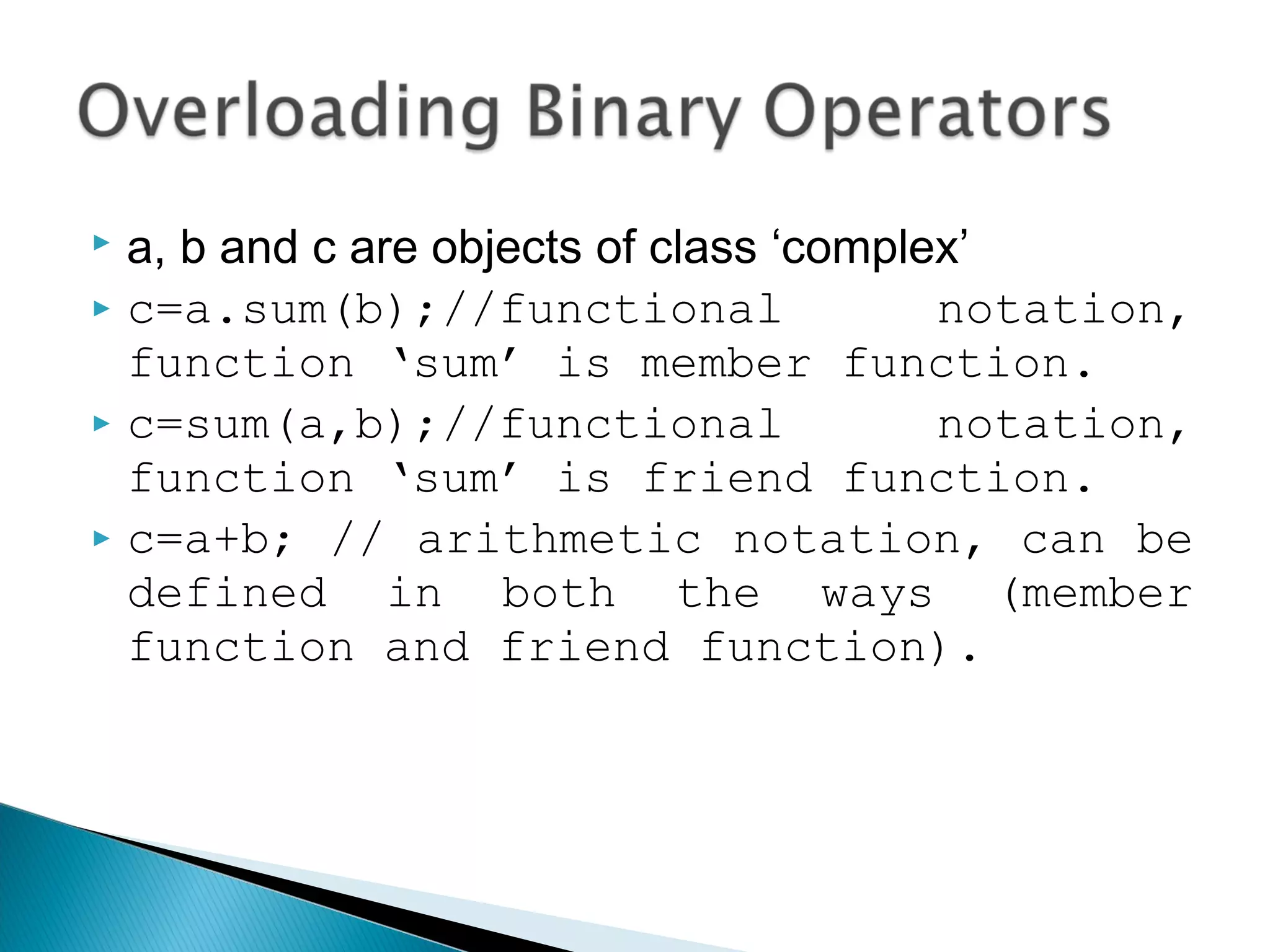  a, b and c are objects of class ‘complex’ 
 c=a.sum(b);//functional notation, 
function ‘sum’ is member function. 
 c=sum(a,b);//functional notation, 
function ‘sum’ is friend function. 
 c=a+b; // arithmetic notation, can be 
defined in both the ways (member 
function and friend function). 
 