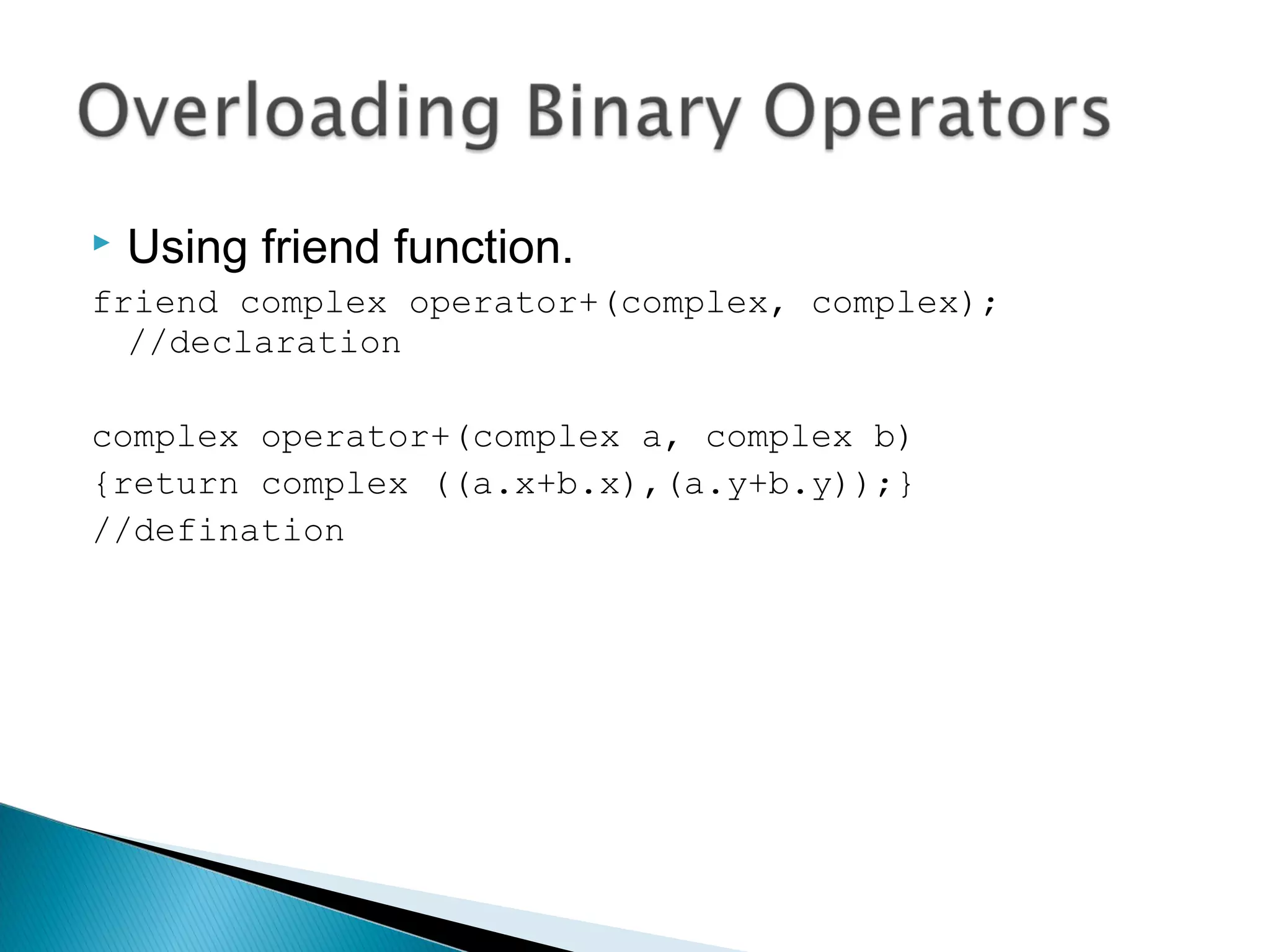  Using friend function. 
friend complex operator+(complex, complex); 
//declaration 
complex operator+(complex a, complex b) 
{return complex ((a.x+b.x),(a.y+b.y));} 
//defination 
 