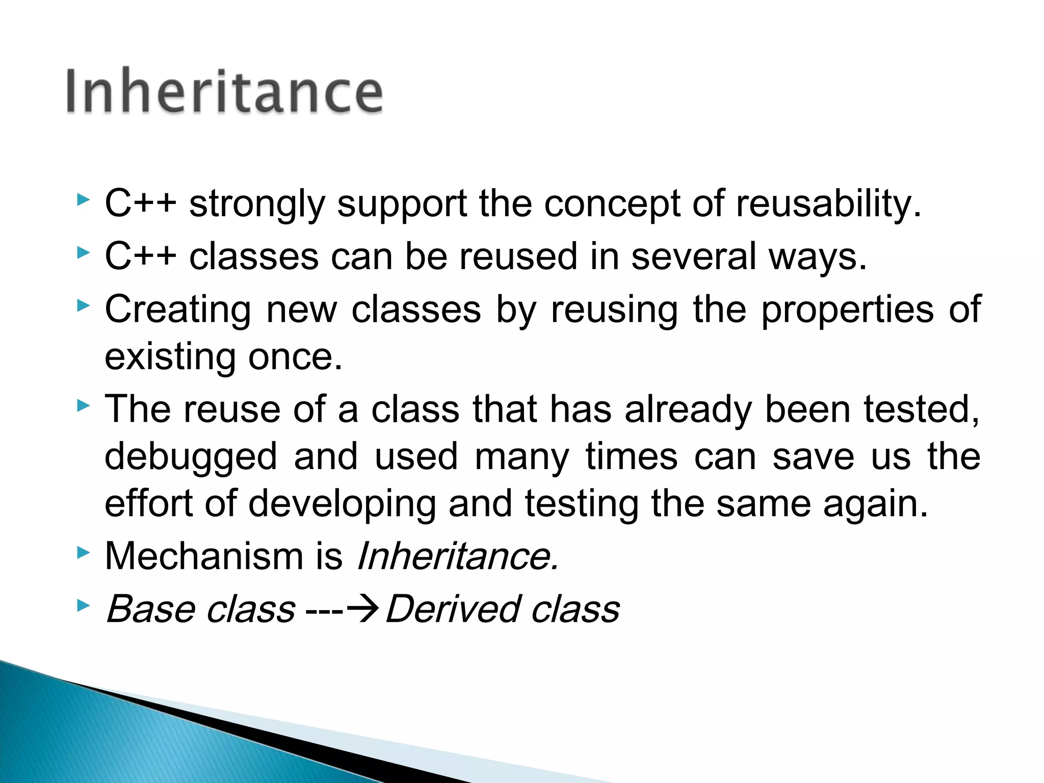  C++ strongly support the concept of reusability. 
 C++ classes can be reused in several ways. 
 Creating new classes by reusing the properties of 
existing once. 
 The reuse of a class that has already been tested, 
debugged and used many times can save us the 
effort of developing and testing the same again. 
 Mechanism is Inheritance. 
 Base class ---Derived class 
 