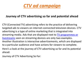 CTV ad campaign
Journey of CTV advertising so far and potential ahead
CTV (Connected TV) advertising refers to the practice of delivering
targeted ads to viewers on internet-connected television devices. CTV
advertising is a type of online marketing that is integrated into
streaming media. Ads that are displayed next to TV programmes or
livestreams seen on streaming devices are only two examples.
Another illustration is interactive advertisements, which are displayed
to a particular audience and have actions for viewers to complete.
Here's a look at the journey of CTV advertising so far and its potential
ahead:
Journey of CTV Advertising So Far:
 