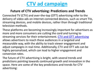 CTV ad campaign
Future of CTV advertising: Predictions and Trends
Connected TV (CTV) and over-the-top (OTT) advertising refer to the
delivery of video ads on internet-connected devices, such as smart TVs,
streaming devices, and mobile devices, rather than through traditional
television methods.
These platforms are becoming increasingly important for advertisers as
more and more consumers are cutting the cord and turning to
streaming services for their entertainment. CTV and OTT advertising
allows advertisers to reach these audiences in a targeted and
measurable way, with the ability to track viewer engagement and
adjust campaigns in real-time. Additionally, CTV and OTT ads can be
highly personalized, which can lead to higher engagement and
conversion rates.
The future of CTV advertising is bright, with several trends and
predictions pointing towards continued growth and innovation in the
space. Here are some of the key predictions and trends for CTV
advertising:
 
