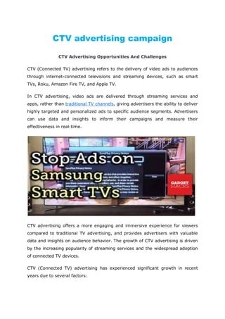 CTV advertising campaign
CTV Advertising Opportunities And Challenges
CTV (Connected TV) advertising refers to the delivery of video ads to audiences
through internet-connected televisions and streaming devices, such as smart
TVs, Roku, Amazon Fire TV, and Apple TV.
In CTV advertising, video ads are delivered through streaming services and
apps, rather than traditional TV channels, giving advertisers the ability to deliver
highly targeted and personalized ads to specific audience segments. Advertisers
can use data and insights to inform their campaigns and measure their
effectiveness in real-time.
CTV advertising offers a more engaging and immersive experience for viewers
compared to traditional TV advertising, and provides advertisers with valuable
data and insights on audience behavior. The growth of CTV advertising is driven
by the increasing popularity of streaming services and the widespread adoption
of connected TV devices.
CTV (Connected TV) advertising has experienced significant growth in recent
years due to several factors:
 