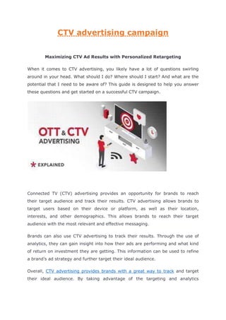 CTV advertising campaign
Maximizing CTV Ad Results with Personalized Retargeting
When it comes to CTV advertising, you likely have a lot of questions swirling
around in your head. What should I do? Where should I start? And what are the
potential that I need to be aware of? This guide is designed to help you answer
these questions and get started on a successful CTV campaign.
Connected TV (CTV) advertising provides an opportunity for brands to reach
their target audience and track their results. CTV advertising allows brands to
target users based on their device or platform, as well as their location,
interests, and other demographics. This allows brands to reach their target
audience with the most relevant and effective messaging.
Brands can also use CTV advertising to track their results. Through the use of
analytics, they can gain insight into how their ads are performing and what kind
of return on investment they are getting. This information can be used to refine
a brand’s ad strategy and further target their ideal audience.
Overall, CTV advertising provides brands with a great way to track and target
their ideal audience. By taking advantage of the targeting and analytics
 