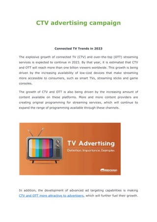 CTV advertising campaign
Connected TV Trends in 2023
The explosive growth of connected TV (CTV) and over-the-top (OTT) streaming
services is expected to continue in 2023. By that year, it is estimated that CTV
and OTT will reach more than one billion viewers worldwide. This growth is being
driven by the increasing availability of low-cost devices that make streaming
more accessible to consumers, such as smart TVs, streaming sticks and game
consoles.
The growth of CTV and OTT is also being driven by the increasing amount of
content available on these platforms. More and more content providers are
creating original programming for streaming services, which will continue to
expand the range of programming available through these channels.
In addition, the development of advanced ad targeting capabilities is making
CTV and OTT more attractive to advertisers, which will further fuel their growth.
 